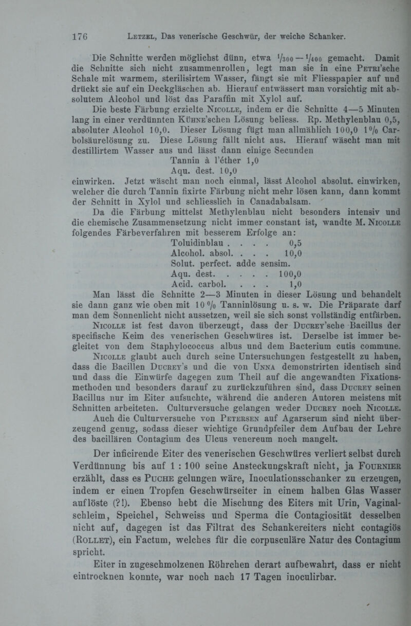 Die Schnitte werden möglichst dünn, etwa V300 — V400 gemacht. Damit die Schnitte sich nicht zusammenrollen, legt man sie in eine PETRi’sche Schale mit warmem, sterilisirtem Wasser, fängt sie mit Fliesspapier auf und drückt sie auf ein Deckgläschen ab. Hierauf entwässert man vorsichtig mit ab¬ solutem Alcohol und löst das Paraffin mit Xylol auf. Die beste Färbung erzielte Nicolle, indem er die Schnitte 4—5 Minuten lang in einer verdünnten KüHNE’schen Lösung beliess. Rp. Methylenblau 0,5, absoluter Alcohol 10,0. Dieser Lösung fügt man allmählich 100,0 1% Car- bolsäurelösung zu. Diese Lösung fällt nicht aus. Hierauf wäscht man mit destillirtem Wasser aus und lässt dann einige Secunden Tannin ä l’ether 1,0 Aqu. dest. 10,0 einwirken. Jetzt wäscht man noch einmal, lässt Alcohol absolut, einwirken, welcher die durch Tannin fixirte Färbung nicht mehr lösen kann, dann kommt der Schnitt in Xylol und schliesslich in Canadabalsam. Da die Färbung mittelst Methylenblau nicht besonders intensiv und die chemische Zusammensetzung nicht immer constant ist, wandte M. Nicolle folgendes Färbeverfahren mit besserem Erfolge an: Toluidinblau .... 0,5 Alcohol. absol. ... 10,0 Solut. perfect, adde sensim. Aqu. dest.100,0 Acid. carbol. ... 1,0 Man lässt die Schnitte 2—3 Minuten in dieser Lösung und behandelt sie dann ganz wie oben mit 10% Tanninlösung u. s. w. Die Präparate darf man dem Sonnenlicht nicht aussetzen, weil sie sich sonst vollständig entfärben. Nicolle ist fest davon überzeugt, dass der DucREY’sche Bacillus der specifisehe Keim des venerischen Geschwüres ist. Derselbe ist immer be¬ gleitet von dem Staphylococcus albus und dem Bacterium cutis commune. Nicolle glaubt auch durch seine Untersuchungen festgestellt zu haben, dass die Bacillen Ducrey’s und die von Unna demonstrirten identisch sind und dass die Einwürfe dagegen zum Theil auf die angewandten Fixations¬ methoden und besonders darauf zu zurückzuführen sind, dass Ducrey seinen Bacillus nur im Eiter aufsuchte, während die anderen Autoren meistens mit Schnitten arbeiteten. Culturversuche gelangen weder Ducrey noch Nicolle. Auch die Culturversuche von Petersen auf Agarserum sind nicht über¬ zeugend genug, sodass dieser wichtige Grundpfeiler dem Aufbau der Lehre des bacillären Contagium des Ulcus venereum noch mangelt. Der inficirende Eiter des venerischen Geschwüres verliert selbst durch Verdünnung bis auf 1 : 100 seine Ansteckungskraft nicht, ja Fournier erzählt, dass es Puche gelungen wäre, Inoculationsschanker zu erzeugen, indem er einen Tropfen Geschwtirseiter in einem halben Glas Wasser auf löste (?!). Ebenso hebt die Mischung des Eiters mit Urin, Vaginal¬ schleim, Speichel, Schweiss und Sperma die Contagiosität desselben nicht auf, dagegen ist das Filtrat des Schankereiters nicht contagiös (Rollet), ein Factum, welches für die corpusculäre Natur des Contagium spricht. Eiter in zugeschmolzenen Röhrchen derart aufbewahrt, dass er nicht eintrocknen konnte, war noch nach 17 Tagen inoculirbar.