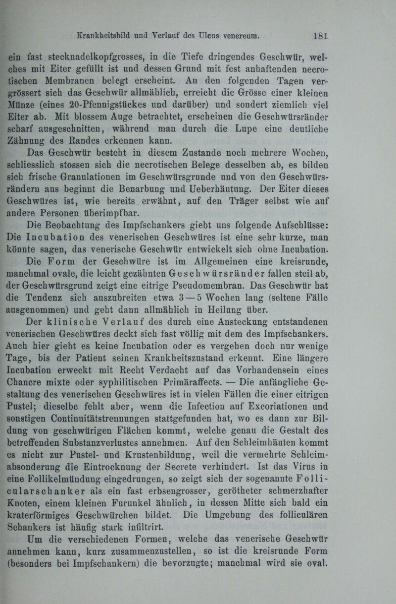 ein fast stecknadelkopfgrosses, in die Tiefe dringendes Geschwür, wel¬ ches mit Eiter gefüllt ist und dessen Grund mit fest anhaftenden necro- tischen Membranen belegt erscheint. An den folgenden Tagen ver- grössert sich das Geschwür allmählich, erreicht die Grösse einer kleinen Münze (eines 20-Pfennigstückes und darüber) und sondert ziemlich viel Eiter ab. Mit blossem Auge betrachtet, erscheinen die Geschwürsränder scharf ausgeschnitten, während man durch die Lupe eine deutliche Zähnung des Randes erkennen kann. Das Geschwür besteht in diesem Zustande noch mehrere Wochen, schliesslich stossen sich die necrotischen Belege desselben ab, es bilden sich frische Granulationen im Geschwürsgrunde und von den Geschwürs¬ rändern aus beginnt die Benarbung und Ueberhäutung. Der Eiter dieses Geschwüres ist, wie bereits erwähnt, auf den Träger selbst wie auf andere Personen überimpfbar. Die Beobachtung des Impfschankers giebt uns folgende Aufschlüsse: Die Incubation des venerischen Geschwüres ist eine sehr kurze, man könnte sagen, das venerische Geschwür entwickelt sich ohne Incubation. Die Form der Geschwüre ist im Allgemeinen eine kreisrunde, manchmal ovale, die leicht gezähnten Geschwürsränder fallen steil ab, der Geschwürsgrund zeigt eine eitrige Pseudomembran. Das Geschwür hat die Tendenz sich auszubreiten etwa 3 — 5 Wochen lang (seltene Fälle ausgenommen) und geht dann allmählich in Heilung über. Der klinische Verlauf des durch eine Ansteckung entstandenen venerischen Geschwüres deckt sich fast völlig mit dem des Impfschankers. Auch hier giebt es keine Incubation oder es vergehen doch nur wenige Tage, bis der Patient seinen Krankheitszustand erkennt. Eine längere Incubation erweckt mit Recht Verdacht auf das Vorhandensein eines Chancre mixte oder syphilitischen Primäraffects. — Die anfängliche Ge¬ staltung des venerischen Geschwüres ist in vielen Fällen die einer eitrigen Pustel; dieselbe fehlt aber, wenn die Infection auf Excoriationen und sonstigen Continuitätstrennungen stattgefunden hat, wo es dann zur Bil¬ dung von geschwürigen Flächen kommt, welche genau die Gestalt des betreffenden Substanzverlustes annehmen. Auf den Schleimhäuten kommt es nicht zur Pustel- und Krustenbildung, weil die vermehrte Schleim¬ absonderung die Eintrocknung der Secrete verhindert. Ist das Virus in eine Follikelmündung eingedrungen, so zeigt sich der sogenannte Folli- cularSchanker als ein fast erbsengrosser, gerötheter schmerzhafter Knoten, einem kleinen Furunkel ähnlich, in dessen Mitte sich bald ein kraterförmiges Geschwürchen bildet. Die Umgebung des folliculären Schankers ist häufig stark infiltrirt. Um die verschiedenen Formen, welche das venerische Geschwür annehmen kann, kurz zusammenzustellen, so ist die kreisrunde Form (besonders bei Impfschankern) die bevorzugte; manchmal wird sie oval.