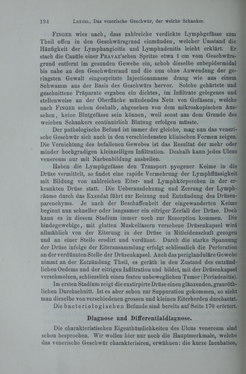 Finger wies nach, dass zahlreiche verdickte Lymphgefässe zum Theil offen in den Geschwürsgrund einmünden, welcher Umstand die Häufigkeit der Lymphangioitis und Lymphadenitis leicht erklärt. Er stach die Canüle einer PRAVAz’schen Spritze etwa 1 cm vom Geschwürs¬ grund entfernt im gesunden Gewebe ein, schob dieselbe subepidermidal bis nahe an den Geschwürsrand und die nun ohne Anwendung der ge¬ ringsten Gewalt eingespritzte Injectionsmasse drang wie aus einem Schwamm aus der Basis des Geschwürs hervor. Solche gehärtete und geschnittene Präparate ergaben ein dichtes, im Infiltrate gelegenes und stellenweise an der Oberfläche mündendes Netz von Gefässen, welche nach Finger schon deshalb, abgesehen von dem mikroskopischen Aus¬ sehen, keine Blutgefässe sein können, weil sonst aus dem Grunde des weichen Schankers continuirlich Blutung erfolgen müsste. Der pathologische Befund ist immer der gleiche, mag nun das veneri¬ sche Geschwür sich auch in den verschiedensten klinischen Formen zeigen. Die Vernichtung des befallenen Gewebes ist das Resultat der mehr oder minder hochgradigen kleinzelligen Infiltration. Deshalb kann jedes Ulcus venereum nur mit Narbenbildung ausheilen. Haben die Lymphgefässe den Transport pyogener Keime in die Drüse vermittelt, so findet eine rapide Vermehrung der Lymphflüssigkeit mit Bildung von zahlreichen Eiter- und Lymphkörperchen in der er¬ krankten Drüse statt. Die Ueberausdehnung und Zerrung der Lymph- räume durch das Exsudat führt zur Reizung und Entzündung des Drüsen¬ parenchyms. Je nach der Beschaffenheit der eingewanderten Keime beginnt nun schneller oder langsamer ein eitriger Zerfall der Drüse. Doch kann es in diesem Stadium immer noch zur Resorption kommen. Die bindegewebige, mit glatten Muskelfasern versehene Drüsenkapsel wird allmählich von der Eiterung in der Drüse in Mitleidenschaft gezogen und an einer Stelle erodirt und verdünnt. Durch die starke Spannung der Drüse infolge der Eiteransammlung erfolgt schliesslich die Perforation an der verdünnten Stelle der Drüsenkapsel. Auch das periglanduläre Gewebe nimmt an der Entzündung Theil, es geräth in den Zustand des entzünd¬ lichen Oedems und der eitrigen Infiltration und bildet, mit der Drüsenkapsel verschmolzen, schliesslich einen festen unbeweglichen Tumor (Periadenitis). Im ersten Stadium zeigt die exstirpirte Drüse einen glänzenden, grauröth- lichen Durchschnitt. Ist es aber schon zur Suppuration gekommen, so sieht man dieselbe von verschiedenen grossen und kleinen Eiterherden durchsetzt. Die bacterio logisch en Befunde sind bereits auf Seite 170 erörtert. Diagnose und Differentialdiagnose. Die charakteristischen Eigenthümlichkeiten des Ulcus venereum sind schon besprochen. Wir wollen hier nur noch die Hauptmerkmale, welche das venerische Geschwür charakterisiren, erwähnen: die kurze Incubation,