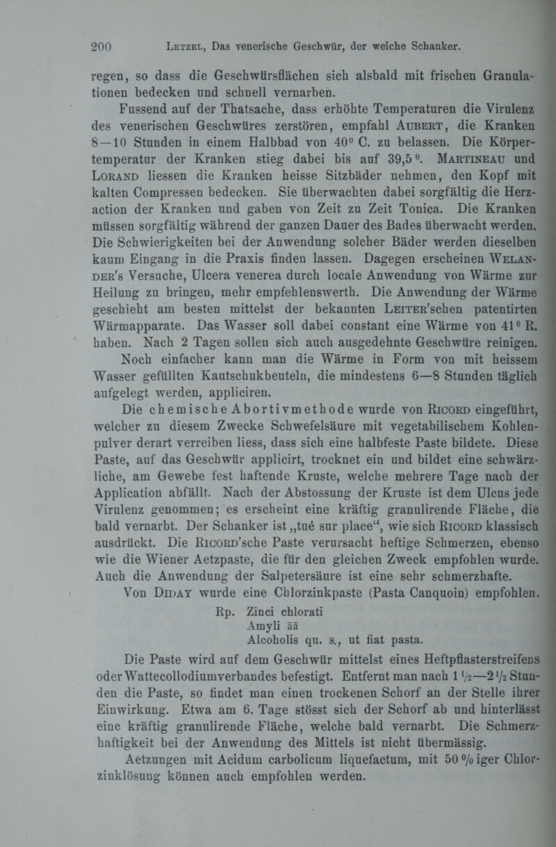 regen, so dass die Geschwtirsflächen sich alsbald mit frischen Granula¬ tionen bedecken lind schnell vernarben. Fussend auf der Thatsache, dass erhöhte Temperaturen die Virulenz des venerischen Geschwüres zerstören, empfahl Aubert, die Kranken 8—10 Stunden in einem Halbbad von 40° C. zu belassen. Die Körper¬ temperatur der Kranken stieg dabei bis auf 39,5°. Martineau und Lorand Hessen die Kranken heisse Sitzbäder nehmen, den Kopf mit kalten Compressen bedecken. Sie überwachten dabei sorgfältig die Herz¬ action der Kranken und gaben von Zeit zu Zeit Tonica. Die Kranken müssen sorgfältig während der ganzen Dauer des Bades überwacht werden. Die Schwierigkeiten bei der Anwendung solcher Bäder werden dieselben kaum Eingang in die Praxis finden lassen. Dagegen erscheinen Welan- der’s Versuche, Ulcera venerea durch locale Anwendung von Wärme zur Heilung zu bringen, mehr empfehlenswerth. Die Anwendung der Wärme geschieht am besten mittelst der bekannten LEiTER’schen patentirten Wärmapparate. Das Wasser soll dabei constant eine Wärme von 41° R. haben. Nach 2 Tagen sollen sich auch ausgedehnte Geschwüre reinigen. Noch einfacher kann man die Wärme in Form von mit heissem Wasser gefüllten Kautschukbeuteln, die mindestens 6—8 Stunden täglich aufgelegt werden, appliciren. Die chemischeAbortivmethode wurde von Ricord eingeführt, welcher zu diesem Zwecke Schwefelsäure mit vegetabilischem Kohlen¬ pulver derart verreiben Hess, dass sich eine halbfeste Paste bildete. Diese Paste, auf das Geschwür applicirt, trocknet ein und bildet eine schwärz¬ liche, am Gewebe fest haftende Kruste, welche mehrere Tage nach der Application abfällt. Nach der Abstossung der Kruste ist dem Ulcus jede Virulenz genommen; es erscheint eine kräftig granulirende Fläche, die bald vernarbt. Der Schanker ist „tue sur place“, wie sich Ricord klassisch ausdrückt. Die RicoRü’sche Paste verursacht heftige Schmerzen, ebenso wie die Wiener Aetzpaste, die für den gleichen Zweck empfohlen wurde. Auch die Anwendung der Salpetersäure ist eine sehr schmerzhafte. Von Diday wurde eine Chlorzinkpaste (Pasta Canquoin) empfohlen. Rp. Zinci chlorati Amyli ää Alcoholis qu. s., ut fiat pasta. Die Paste wird auf dem Geschwür mittelst eines Heftpflasterstreifens oder Wattecollodiumverbandes befestigt. Entfernt man nach 1 tya—2 72 Stun¬ den die Paste, so findet man einen trockenen Schorf an der Stelle ihrer Einwirkung. Etwa am 6. Tage stösst sich der Schorf ab und hinterlässt eine kräftig granulirende Fläche, welche bald vernarbt. Die Schmerz¬ haftigkeit bei der Anwendung des Mittels ist nicht übermässig. Aetzungen mit Acidum carbolicum liquefactum, mit 50 % iger Chlor¬ zinklösung können auch empfohlen werden.