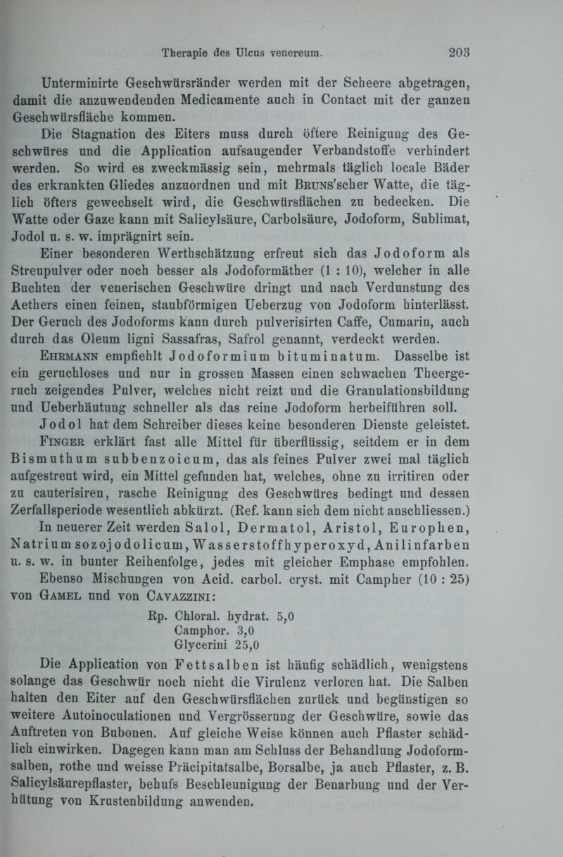 Unterminirte Geschwürsränder werden mit der Scheere abgetragen, damit die anzuwendenden Medicamente auch in Contact mit der ganzen Geschwürsfläche kommen. Die Stagnation des Eiters muss durch öftere Reinigung des Ge¬ schwüres und die Application aufsaugender Verbandstoffe verhindert werden. So wird es zweckmässig sein, mehrmals täglich locale Bäder des erkrankten Gliedes anzuordnen und mit BßuNs’scher Watte, die täg¬ lich öfters gewechselt wird, die Geschwürsflächen zu bedecken. Die Watte oder Gaze kann mit Salicylsäure, Carbolsäure, Jodoform, Sublimat, Jodol u. s. w. imprägnirt sein. Einer besonderen Werthschätzung erfreut sich das Jodoform als Streupulver oder noch besser als Jodoformäther (1 : 10), welcher in alle Buchten der venerischen Geschwüre dringt und nach Verdunstung des Aethers einen feinen, staubförmigen Ueberzug von Jodoform hinterlässt. Der Geruch des Jodoforms kann durch pulverisirten Caffe, Cumarin, auch durch das Oleum ligni Sassafras, Safrol genannt, verdeckt werden. Ehrmann empfiehlt Jodoformium bituminatum. Dasselbe ist ein geruchloses und nur in grossen Massen einen schwachen Theerge- ruch zeigendes Pulver, welches nicht reizt und die Granulationsbildung und Ueberhäutung schneller als das reine Jodoform herbeiführen soll. Jodol hat dem Schreiber dieses keine besonderen Dienste geleistet. Finger erklärt fast alle Mittel für überflüssig, seitdem er in dem Bismuthum subbenzoicum, das als feines Pulver zwei mal täglich aufgestreut wird, ein Mittel gefunden hat, welches, ohne zu irritiren oder zu cauterisiren, rasche Reinigung des Geschwüres bedingt und dessen Zerfallsperiode wesentlich abkürzt. (Ref. kann sich dem nicht anschliessen.) In neuerer Zeit werden Salol, Dermatol, Aristol, Europhen, Natrium sozojodolicum, Wasserstoffhyperoxyd, Anilinfarben u. s. w. in bunter Reihenfolge, jedes mit gleicher Emphase empfohlen. Ebenso Mischungen von Acid. carbol. cryst. mit Campher (10 : 25) von Gamel und von Cavazzini: Rp. Chloral. hydrat. 5,0 Camphor. 3,0 Glycerini 25,0 Die Application von Fettsalben ist häufig schädlich, wenigstens solange das Geschwür noch nicht die Virulenz verloren hat. Die Salben halten den Eiter auf den Geschwürsflächen zurück und begünstigen so weitere Autoinoculationen und Vergrösserung der Geschwüre, sowie das Auftreten von Bubonen. Auf gleiche Weise können auch Pflaster schäd¬ lich einwirken. Dagegen kann man am Schluss der Behandlung Jodoform¬ salben, rothe und weisse Präcipitatsalbe, Borsalbe, ja auch Pflaster, z. B. Salicylsäurepflaster, behufs Beschleunigung der Benarbung und der Ver¬ hütung von Krustenbildung anwenden.