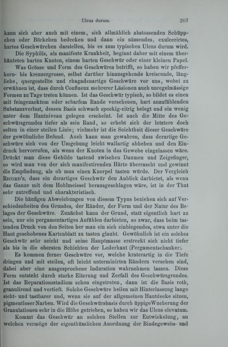 kann sich aber auch mit einem, sich allmählich abstossenden Schüpp¬ chen oder Börkchen bedecken und dann ein nässendes, exulcerirtes, hartes Geschwürchen darstellen, bis es zum typischen Ulcus durum wird. Die Syphilis, als manifeste Krankheit, beginnt daher mit einem über¬ häuteten harten Knoten, einem harten Geschwür oder einer kleinen Papel. Was Grösse und Form des Geschwüres betrifft, so haben wir pfeffer- korn- bis kreuzergrosse, selbst darüber hinausgehende kreisrunde, läng¬ liche, quergestellte und rhagadenartige Geschwüre vor uns, wobei zu erwähnen ist, dass durch Confluenz mehrerer Läsionen auch unregelmässige Formen zu Tage treten können. Ist das Geschwür typisch, so bildet es einen mit feingezacktem oder scharfem Bande versehenen, hart anzufühlenden Substanzverlust, dessen Basis schwach speckig-eitrig belegt und ein wenig unter dem Hautniveau gelegen erscheint. Ist auch die Mitte des Ge¬ schwürsgrundes tiefer als sein Rand, so erhebt sich der letztere doch selten in einer steilen Linie; vielmehr ist die Seichtheit dieser Geschwüre der gewöhnliche Befund. Auch kann man gewahren, dass derartige Ge¬ schwüre sich von der Umgebung leicht wallartig abheben und den Ein¬ druck hervorrufen, als wenn der Knoten in das Gewebe eingelassen wäre. Drückt man diese Gebilde tastend zwischen Daumen und Zeigefinger, so wird man von der sich manifestirenden Härte überrascht und gewinnt die Empfindung, als ob man einen Knorpel tasten würde. Der Vergleich Ricokd’s, dass ein derartiges Geschwür den Anblick darbietet, als wenn das Ganze mit dem Hohlmeissel herausgeschlagen wäre, ist in der That sehr zutreffend und charakteristisch. Die häufigen Abweichungen von diesem Typus beziehen sich auf Ver¬ schiedenheiten des Grundes, der Ränder, der Form und der Natur des Be¬ lages der Geschwüre. Zunächst kann der Grund, statt eigentlich hart zu sein, nur ein pergamentartiges Anfühlen darbieten, so zwar, dass beim tas¬ tenden Druck von den Seiten her man ein sich einbiegendes, etwa unter die Haut geschobenes Kartenblatt zu tasten glaubt. Gewöhnlich ist ein solches Geschwür sehr seicht und seine Hauptmasse erstreckt sich nicht tiefer als bis in die obersten Schichten der Lederhaut (Pergamentschanker;. Es kommen ferner Geschwüre vor, welche kraterartig in die Tiefe dringen und mit steilen, oft leicht unterminirten Rändern versehen sind, dabei aber eine ausgesprochene Induration wahrnehmen lassen. Diese Form entsteht durch starke Eiterung und Zerfall des Geschwürsgrundes. Ist das Reparationsstadium schon eingetreten, dann ist die Basis roth, granulirend und vertieft. Solche Geschwüre heilen mit Hinterlassung lange sicht- und tastbarer und, wenn sie auf der allgemeinen Hautdecke sitzen, pigmentloser Narben. Wird die Geschwürsbasis durch üppigeWucherung der Granulationen sehr in die Höhe getrieben, so haben wir das Ulcus elevatum. Kommt das Geschwür an solchen Stellen zur Entwickelung, an welchen vermöge der eigenthümlichen Anordnung der Bindegewebs- und