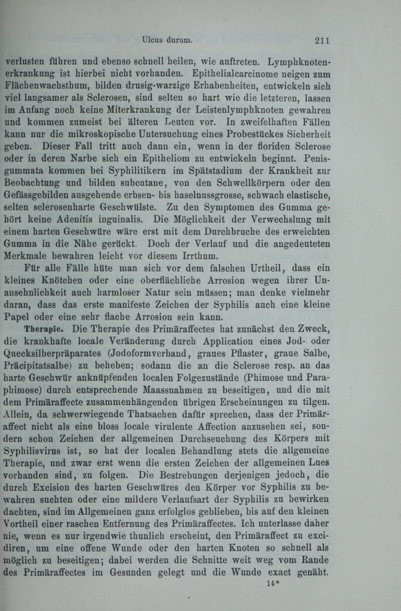 Verlusten führen und ebenso schnell heilen, wie auftreten. Lymphknoten¬ erkrankung ist hierbei nicht vorhanden. Epithelialcarcinome neigen zum Flächenwachsthum, bilden drüsig-warzige Erhabenheiten, entwickeln sich viel langsamer als Sclerosen, sind selten so hart wie die letzteren, lassen im Anfang noch keine Miterkrankung der Leistenlymphknoten gewahren und kommen zumeist bei älteren Leuten vor. In zweifelhaften Fällen kann nur die mikroskopische Untersuchung eines Probestückes Sicherheit geben. Dieser Fall tritt auch dann ein, wenn in der floriden Sclerose oder in deren Narbe sich ein Epitheliom zu entwickeln beginnt. Penis- gummata kommen bei Syphilitikern im Spätstadium der Krankheit zur Beobachtung und bilden subcutane, von den Schwellkörpern oder den Gefässgebilden ausgehende erbsen- bis haselnussgrosse, schwach elastische, selten sclerosenharte Geschwülste. Zu den Symptomen des Gumma ge¬ hört keine Adenitis inguinalis. Die Möglichkeit der Verwechslung mit einem harten Geschwüre wäre erst mit dem Durchbruche des erweichten Gumma in die Nähe gerückt. Doch der Verlauf und die angedeuteten Merkmale bewahren leicht vor diesem Irrthum. Für alle Fälle hüte man sich vor dem falschen Urtheil, dass ein kleines Knötchen oder eine oberflächliche Arrosion wegen ihrer Un¬ ansehnlichkeit auch harmloser Natur sein müssen; man denke vielmehr daran, dass das erste manifeste Zeichen der Syphilis auch eine kleine Papel oder eine sehr flache Arrosion sein kann. Therapie. Die Therapie des Primäraffectes hat zunächst den Zweck, die krankhafte locale Veränderung durch Application eines Jod- oder Quecksilberpräparates (Jodoformverband, graues Pflaster, graue Salbe, Präcipitatsalbe) zu beheben; sodann die an die Sclerose resp. an das harte Geschwür anknüpfenden localen Folgezustände (Phimose und Para¬ phimose) durch entsprechende Maassnahmen zu beseitigen, und die mit dem Primäraffecte zusammenhängenden übrigen Erscheinungen zu tilgen. Allein, da schwerwiegende Thatsachen dafür sprechen, dass der Primär- affect nicht als eine bloss locale virulente Affection anzusehen sei, son¬ dern schon Zeichen der allgemeinen Durchseuchung des Körpers mit Syphilisvirus ist, so hat der localen Behandlung stets die allgemeine Therapie, und zwar erst wenn die ersten Zeichen der allgemeinen Lues vorhanden sind, zu folgen. Die Bestrebungen derjenigen jedoch, die durch Excision des harten Geschwüres den Körper vor Syphilis zu be¬ wahren suchten oder eine mildere Verlaufsart der Syphilis zu bewirken dachten, sind im Allgemeinen ganz erfolglos geblieben, bis auf den kleinen Vortheil einer raschen Entfernung des Primäraffectes. Ich unterlasse daher nie, wenn es nur irgendwie thunlich erscheint, den Primäraffect zu exci- diren, um eine offene Wunde oder den harten Knoten so schnell als möglich zu beseitigen; dabei werden die Schnitte weit weg vom Rande des Primäraffectes im Gesunden gelegt und die Wunde exact genäht. 14*