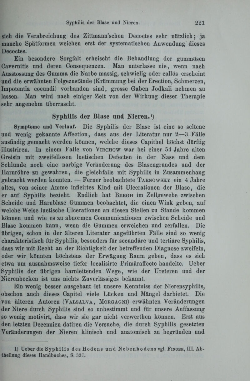 sich die Verabreichung des Zittmann’schen Decoctes sehr nützlich; ja manche Spätformen weichen erst der systematischen Anwendung dieses Decoctes. Ein besondere Sorgfalt erheischt die Behandlung der gummösen Cavernitis und deren Consequenzen. Man unterlasse nie, wenn nach Ausstossung des Gumma die Narbe massig, schwielig oder callös erscheint und die erwähnten Folgezustände (Krümmung bei der Erection, Schmerzen, Impotentia coeundi) vorhanden sind, grosse Gaben Jodkali nehmen zu lassen. Man wird nach einiger Zeit von der Wirkung dieser Therapie sehr angenehm überrascht. Syphilis der Blase und Nieren.1) Symptome und Verlauf. Die Syphilis der Blase ist eine so seltene und wenig gekannte Affection, dass aus der Literatur nur 2—3 Fälle ausfindig gemacht werden können, welche dieses Capithel höchst dürftig illustriren. In einem Falle von Virchow war bei einer 54 Jahre alten Greisin mit zweifellosen luetischen Defecten in der Nase und dem Schlunde noch eine narbige Veränderung des Blasengrundes und der Harnröhre zu gewahren, die gleichfalls mit Syphilis in Zusammenhang gebracht werden konnten. — Ferner beobachtete Tarnowsky ein 4 Jahre altes, von seiner Amme inficirtes Kind mit Ulcerationen der Blase, die er auf Syphilis bezieht. Endlich hat Bergh im Zellgewebe zwischen Scheide und Harnblase Gummen beobachtet, die einen Wink geben, auf welche Weise luetische Ulcerationen an diesen Stellen zu Stande kommen können und wie es zu abnormen Communicationen zwischen Scheide und Blase kommen kann, wenn die Gummen erweichen und zerfallen. Die übrigen, schon in der älteren Literatur angeführten Fälle sind so wenig charakteristisch für Syphilis, besonders für secundäre und tertiäre Syphilis, dass wir mit Recht an der Richtigkeit der betreffenden Diagnose zweifeln, oder wir könnten höchstens der Erwägung Raum geben, dass es sich etwa um ausnahmsweise tiefer localisirte Primäraffecte handelte. Ueber Syphilis der übrigen harnleitenden Wege, wie der Ureteren und der Nierenbecken ist uns nichts Zuverlässiges bekannt. Ein wenig besser ausgebaut ist unsere Kenntniss der Nierensyphilis, obschon auch dieses Capitel viele Lücken und Mängel darbietet. Die von älteren Autoren (Valsalva, Morgagni) erwähnten Veränderungen der Niere durch Syphilis sind so unbestimmt und für unsere Auffassung so wenig motivirt, dass wir sie gar nicht verwerthen können. Erst aus den letzten Decennien datiren die Versuche, die durch Syphilis gesetzten Veränderungen der Nieren klinisch und anatomisch zu begründen und 1) Ueber die Syphilis des Hodens und Nebenhodens vgl. Finger, III. Ab¬ theilung dieses Handbuches, S. 337.