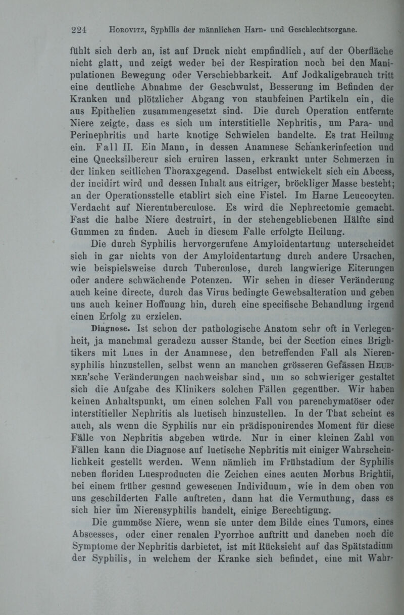 fühlt sich derb an, ist auf Druck nicht empfindlich, auf der Oberfläche nicht glatt, und zeigt weder bei der Respiration noch bei den Mani¬ pulationen Bewegung oder Verschiebbarkeit. Auf Jodkaligebrauch tritt eine deutliche Abnahme der Geschwulst, Besserung im Befinden der Kranken und plötzlicher Abgang von staubfeinen Partikeln ein, die aus Epithelien zusammengesetzt sind. Die durch Operation entfernte Niere zeigte, dass es sich um interstitielle Nephritis, um Para- und Perinephritis und harte knotige Schwielen handelte. Es trat Heilung ein. Fall II. Ein Mann, in dessen Anamnese Scbankerinfection und eine Quecksilbercur sich eruiren lassen, erkrankt unter Schmerzen in der linken seitlichen Thoraxgegend. Daselbst entwickelt sich ein Abcess, der incidirt wird und dessen Inhalt aus eitriger, bröckliger Masse besteht; an der Operationsstelle etablirt sich eine Fistel. Im Harne Leucocyten. Verdacht auf Nierentuberculose. Es wird die Nephrectomie gemacht. Fast die halbe Niere destruirt, in der stehengebliebenen Hälfte sind Gummen zu finden. Auch in diesem Falle erfolgte Heilung. Die durch Syphilis hervorgerufene Amyloidentartuug unterscheidet sich in gar nichts von der Amyloidentartung durch andere Ursachen, wie beispielsweise durch Tuberculose, durch langwierige Eiterungen oder andere schwächende Potenzen. Wir sehen in dieser Veränderung auch keine directe, durch das Virus bedingte Gewebsalteration und geben uns auch keiner Hoffnung hin, durch eine specifische Behandlung irgend einen Erfolg zu erzielen. Diagnose. Ist schon der pathologische Anatom sehr oft in Verlegen¬ heit, ja manchmal geradezu ausser Stande, bei der Section eines Brigh- tikers mit Lues in der Anamnese, den betreffenden Fall als Nieren¬ syphilis hinzustellen, selbst wenn an manchen grösseren Gefässen Heub- NER’sche Veränderungen nachweisbar sind, um so schwieriger gestaltet sich die Aufgabe des Klinikers solchen Fällen gegenüber. Wir haben keinen Anhaltspunkt, um einen solchen Fall von parenchymatöser oder interstitieller Nephritis als luetisch hinzustellen. In der That scheint es auch, als wenn die Syphilis nur ein prädisponirendes Moment für diese Fälle von Nephritis abgeben würde. Nur in einer kleinen Zahl von Fällen kann die Diagnose auf luetische Nephritis mit einiger Wahrschein¬ lichkeit gestellt werden. Wenn nämlich im Frtihstadium der Syphilis neben floriden Luesproducten die Zeichen eines acuten Morbus Brightii, bei einem früher gesund gewesenen Individuum, wie in dem oben von uns geschilderten Falle auftreten, dann hat die Vermuthung, dass es sich hier üm Nierensyphilis handelt, einige Berechtigung. Die gummöse Niere, wenn sie unter dem Bilde eines Tumors, eines Abscesses, oder einer renalen Pyorrhoe auftritt und daneben noch die Symptome der Nephritis darbietet, ist mit Rücksicht auf das Spätstadium der Syphilis, in welchem der Kranke sich befindet, eine mit Wahr-