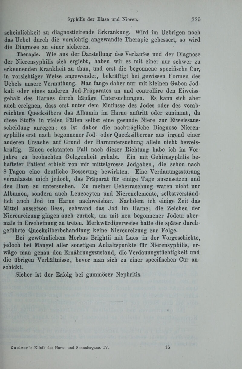 scheinlichkeit zu diagnosticirende Erkrankung. Wird im Uebrigen noch das Uebel durch die vorsichtig angewandte Therapie gebessert, so wird die Diagnose zu einer sicheren. Therapie. Wie aus der Darstellung des Verlaufes und der Diagnose der Nierensyphilis sich ergiebt, haben wir es mit einer nur schwer zu erkennenden Krankheit zu thun, und erst die begonnene specifische Cur, in vorsichtiger Weise angewendet, bekräftigt bei gewissen Formen des Uebels unsere Vermuthung. Man fange daher nur mit kleinen Gaben Jod¬ kali oder eines anderen Jod-Präparates an und controllire den Eiweiss- gehalt des Harnes durch häufige Untersuchungen. Es kann sich aber auch ereignen, dass erst unter dem Einflüsse des Jodes oder des verab¬ reichten Quecksilbers das Albumin im Harne auftritt oder zunimmt, da diese Stoffe in vielen Fällen selbst eine gesunde Niere zur Eiweissaus¬ scheidung anregen; es ist daher die nachträgliche Diagnose Nieren¬ syphilis erst nach begonnener Jod- oder Quecksilbercur aus irgend einer anderen Ursache auf Grund der Harnuntersuchung allein nicht beweis¬ kräftig. Einen eclatanten Fall nach dieser Richtung habe ich im Vor¬ jahre zu beobachten Gelegenheit gehabt. Ein mit Gehirnsyphilis be¬ hafteter Patient erhielt von mir mittelgrosse Jodgaben, die schon nach 8 Tagen eine deutliche Besserung bewirkten. Eine Verdauungsstörung veranlasste mich jedoch, das Präparat für einige Tage auszusetzen und den Harn zu untersuchen. Zu meiner Ueberraschung waren nicht nur Albumen, sondern auch Leucocyten und Nierenelemente, selbstverständ¬ lich auch Jod im Harne nachweisbar. Nachdem ich einige Zeit das Mittel aussetzen liess, schwand das Jod im Harne; die Zeichen der Nierenreizung gingen auch zurück, um mit neu begonnener Jodcur aber¬ mals in Erscheinung zu treten. Merkwürdigerweise hatte die später durch¬ geführte Quecksilberbehandlung keine Nierenreizung zur Folge. Bei gewöhnlichem Morbus Brightii mit Lues in der Vorgeschichte, jedoch bei Mangel aller sonstigen Anhaltspunkte für Nierensyphilis, er¬ wäge man genau den Ernährungszustand, die Verdauungstüchtigkeit und die übrigen Verhältnisse, bevor man sich zu einer specifischen Cur an¬ schickt. Sicher ist der Erfolg bei gummöser Nephritis.