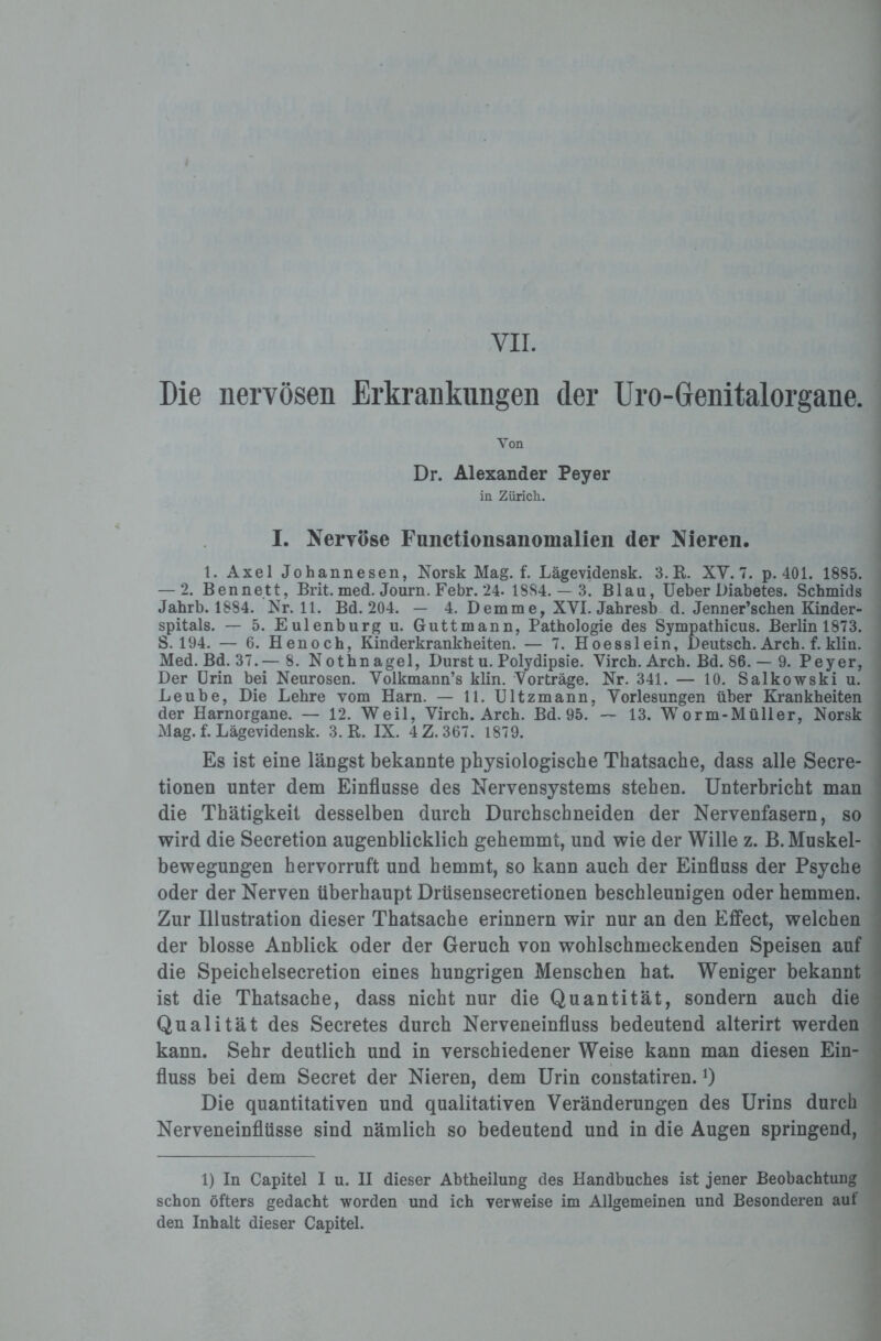 Die nervösen Erkrankungen der Uro-Genitalorgane. Von Dr. Alexander Peyer in Zürich. I. Nervöse Functionsanomalien der Nieren. 1. Axel Johannesen, Norsk Mag. f. Lägevidensk. 3.R. XV. 7. p.401. 1885. — 2. Bennett, Brit. med. Journ. Febr. 24- 1884. — 3. Blau, Ueber Diabetes. Schmids Jabrb. 1884. Nr. 11. Bd. 204. — 4. Demm e, XVI. Jahresb d. Jenner’schen Kinder¬ spitals. — 5. Eulenburg u. Guttmann, Pathologie des Sympathicus. Berlin 1873. S. 194. — 6. Henoch, Kinderkrankheiten. — 7. Hoesslein, Deutsch. Arch. f. klin. Med. Bd. 37.— 8. Nothnagel, Durst u. Polydipsie. Virch. Arch. Bd. 86. — 9. Peyer, Der Urin bei Neurosen. Volkmann’s klin. Vorträge. Nr. 341. — 10. Salkowski u. Leube, Die Lehre vom Harn. — 11. Ultzmann, Vorlesungen über Krankheiten der Harnorgane. — 12. Weil, Virch. Arch. Bd. 95. — 13. Worm-Müller, Norsk Mag. f. Lägevidensk. 3. R. IX. 4Z. 367. 1879. Es ist eine längst bekannte physiologische Thatsache, dass alle Secre- tionen unter dem Einflüsse des Nervensystems stehen. Unterbricht man die Thätigkeit desselben durch Durchschneiden der Nervenfasern, so wird die Secretion augenblicklich gehemmt, und wie der Wille z. B. Muskel¬ bewegungen hervorruft und hemmt, so kann auch der Einfluss der Psyche oder der Nerven überhaupt Drüsensecretionen beschleunigen oder hemmen. Zur Illustration dieser Thatsache erinnern wir nur an den Effect, welchen der blosse Anblick oder der Geruch von wohlschmeckenden Speisen auf die Speichelsecretion eines hungrigen Menschen hat. Weniger bekannt ist die Thatsache, dass nicht nur die Quantität, sondern auch die Qualität des Secretes durch Nerveneinfluss bedeutend alterirt werden kann. Sehr deutlich und in verschiedener Weise kann man diesen Ein¬ fluss bei dem Secret der Nieren, dem Urin constatiren. 0 Die quantitativen und qualitativen Veränderungen des Urins durch Nerveneinflüsse sind nämlich so bedeutend und in die Augen springend, 1) In Capitel I u. II dieser Abtheilung des Handbuches ist jener Beobachtung schon öfters gedacht worden und ich verweise im Allgemeinen und Besonderen auf den Inhalt dieser Capitel.