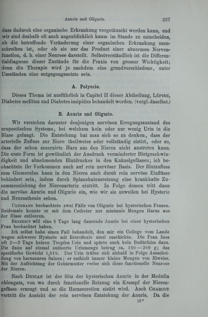 dass dadurch eine organische Erkrankung vorgetäuscht werden kann, und wir sind deshalb oft auch augenblicklich kaum im Stande zu entscheiden, ob die betreffende Veränderung einer organischen Erkrankung zuzu¬ schreiben ist, oder ob sie nur das Product einer abnormen Nerven- function, d. h. einer Neurose darstellt. Selbstverständlich ist die Differen¬ tialdiagnose dieser Zustände für die Praxis von grosser Wichtigkeit; denn die Therapie wird je nachdem eine grundverschiedene, unter Umständen eine entgegengesetzte sein. A. Polyurie. Dieses Thema ist ausführlich in Capitel II dieser Abtheilung, Lepine, Diabetes mellitus und Diabetes insipidus behandelt worden, (vergl. daselbst.) B. Anurie und Oligurie. Wir verstehen darunter denjenigen nervösen Erregungszustand des uropoetischen Systems, bei welchem kein oder nur wenig Urin in die Blase gelangt. Die Entstehung hat man sich so zu denken, dass der arterielle Zufluss zur Niere theilweise oder vollständig sistirt, oder so, dass der schon secernirte Harn aus den Nieren nicht austreten kann. Die erste Form ist gewöhnlich der Ausdruck verminderter Blutgeschwin¬ digkeit und abnehmenden Blutdruckes in den Knäuelgefässen; ich be¬ obachtete ihr Vorkommen auch auf rein nervöser Basis. Der Blutzufluss zum Glomerulus kann in den Nieren auch durch rein nervöse Einflüsse behindert sein, indem durch Splanchnicusreizung eine krankhafte Zu¬ sammenziehung der Nierenarterie eintritt. In Folge dessen tritt dann die nervöse Anurie und Oligurie ein, wie wir sie zuweilen bei Hysterie und Neurasthenie sehen. Ultzmann beobachtete zwei Fälle von Oligurie bei hysterischen Frauen. Beidemale konnte er mit dem Catheter nur minimale Mengen Harns aus der Blase entleeren. Benedict will eine 8 Tage lang dauernde Anurie bei einer hysterischen Frau beobachtet haben. Ich selbst habe einen Fall behandelt, den mir ein College vom Lande wegen schwerer Hysterie mit Retroflexio uteri zuschickte. Die Frau liess oft 2—3 Tage keinen Tropfen Urin und spürte auch kein Bedürfniss dazu. Die dann auf einmal entleerte Urinmenge betrug ca. 180 — 200 g; das specifische Gewicht 1,018. Der Urin trübte sich alsbald in Folge Ausschei¬ dung von harnsauren Salzen; er enthielt immer kleine Mengen von Eiweiss. Mit der Aufrichtung der Gebärmutter verlor sich diese functioneile Neurose der Nieren. Nach Denian ist der Sitz der hysterischen Anurie in der Medulla oblongata, von wo durch functionelle Reizung ein Krampf der Nieren- gefässe erzeugt und so die Harnsecretion sistirt wird. Auch Charcot vertritt die Ansicht der rein nervösen Entstehung der Anurie. Da die 15*