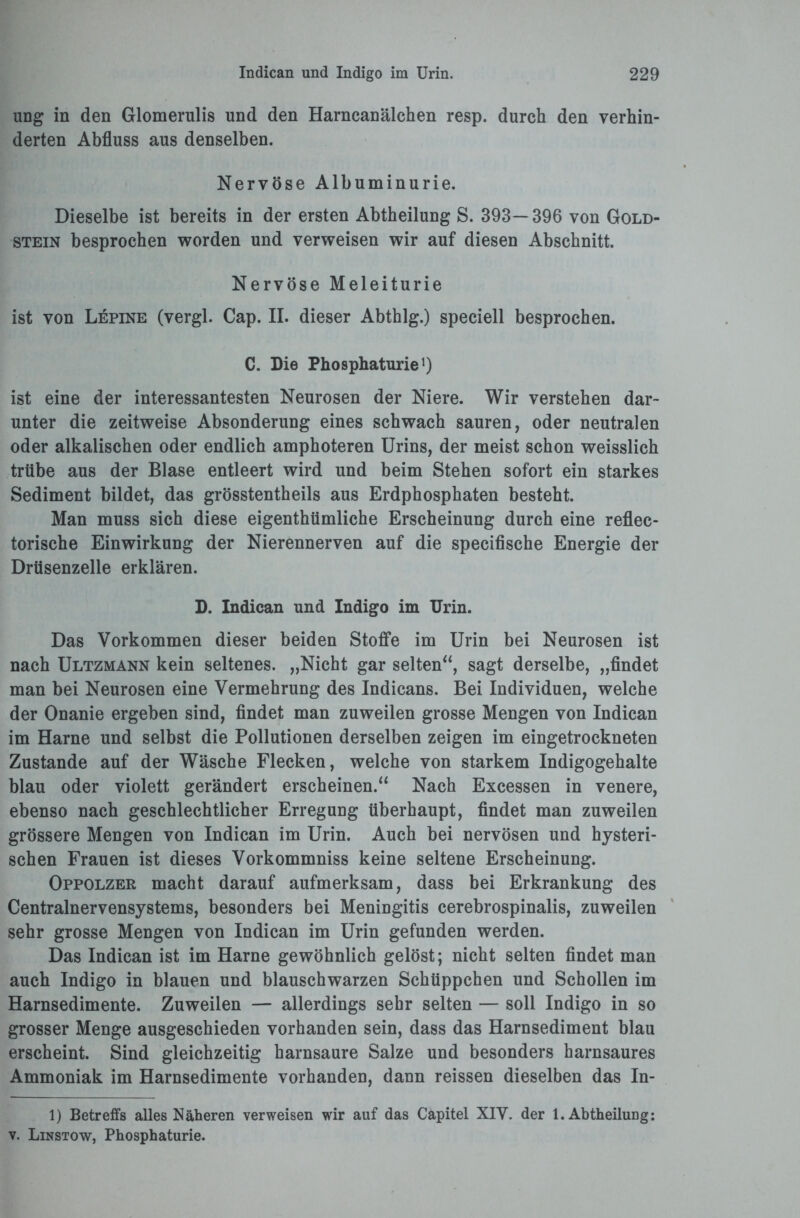 ung in den Glomerulis und den Harncanälchen resp. durch den verhin¬ derten Abfluss aus denselben. Nervöse Albuminurie. Dieselbe ist bereits in der ersten Abtheilung S. 393—396 von Gold¬ stein besprochen worden und verweisen wir auf diesen Abschnitt. Nervöse Meleiturie ist von Lepine (vergl. Cap. II. dieser Abthlg.) speciell besprochen. C. Die Phosphaturie1) ist eine der interessantesten Neurosen der Niere. Wir verstehen dar¬ unter die zeitweise Absonderung eines schwach sauren, oder neutralen oder alkalischen oder endlich amphoteren Urins, der meist schon weisslich trübe aus der Blase entleert wird und beim Stehen sofort ein starkes Sediment bildet, das grösstentheils aus Erdphosphaten besteht. Man muss sich diese eigenthümliche Erscheinung durch eine reflec- torische Einwirkung der Nierennerven auf die specifische Energie der Drüsenzelle erklären. D. Indican und Indigo im Urin. Das Vorkommen dieser beiden Stoffe im Urin bei Neurosen ist nach Ultzmann kein seltenes. „Nicht gar selten“, sagt derselbe, „findet man bei Neurosen eine Vermehrung des Indicans. Bei Individuen, welche der Onanie ergeben sind, findet man zuweilen grosse Mengen von Indican im Harne und selbst die Pollutionen derselben zeigen im eingetrockneten Zustande auf der Wäsche Flecken, welche von starkem Indigogehalte blau oder violett gerändert erscheinen.“ Nach Excessen in venere, ebenso nach geschlechtlicher Erregung überhaupt, findet man zuweilen grössere Mengen von Indican im Urin. Auch bei nervösen und hysteri¬ schen Frauen ist dieses Vorkommniss keine seltene Erscheinung. Oppolzer macht darauf aufmerksam, dass bei Erkrankung des Centralnervensystems, besonders bei Meningitis cerebrospinalis, zuweilen sehr grosse Mengen von Indican im Urin gefunden werden. Das Indican ist im Harne gewöhnlich gelöst; nicht selten findet man auch Indigo in blauen und blauschwarzen Schüppchen und Schollen im Harnsedimente. Zuweilen — allerdings sehr selten — soll Indigo in so grosser Menge ausgeschieden vorhanden sein, dass das Harnsediment blau erscheint. Sind gleichzeitig harnsaure Salze und besonders harnsaures Ammoniak im Harnsedimente vorhanden, dann reissen dieselben das In- 1) Betreffs alles Näheren verweisen wir auf das Capitel XIY. der 1. Abtheilung: v. Linstow, Phosphaturie.