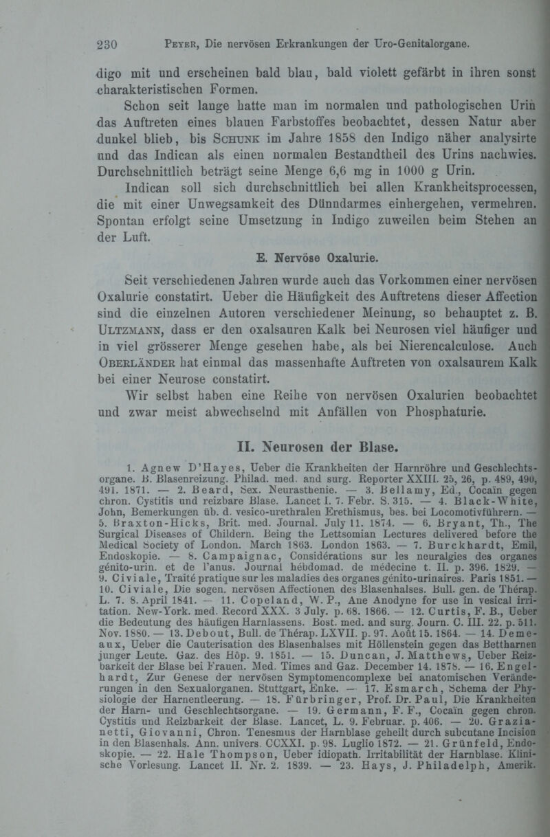 digo mit und erscheinen bald blau, bald violett gefärbt in ihren sonst charakteristischen Formen. Schon seit lange hatte man im normalen und pathologischen Urin das Auftreten eines blauen Farbstoffes beobachtet, dessen Natur aber dunkel blieb, bis Schunk im Jahre 1858 den Indigo näher analysirte und das Indican als einen normalen Bestandtheil des Urins nachwies. Durchschnittlich beträgt seine Menge 6,6 mg in 1000 g Urin. Indican soll sich durchschnittlich bei allen Krankheitsprocessen, die mit einer Unwegsamkeit des Dünndarmes einhergehen, vermehren. Spontan erfolgt seine Umsetzung in Indigo zuweilen beim Stehen an der Luft. E. Nervöse Oxalurie. Seit verschiedenen Jahren wurde auch das Vorkommen einer nervösen Oxalurie constatirt. Ueber die Häufigkeit des Auftretens dieser Affection sind die einzelnen Autoren verschiedener Meinung, so behauptet z. B. Ultzmann, dass er den oxalsauren Kalk bei Neurosen viel häufiger und in viel grösserer Menge gesehen habe, als bei Nierencalculose. Auch Oberländer hat einmal das massenhafte Auftreten von oxalsaurem Kalk bei einer Neurose constatirt. Wir selbst haben eine Reihe von nervösen Oxalurien beobachtet und zwar meist abwechselnd mit Anfällen von Phosphaturie. II. Neurosen der Blase. 1. Agnew D’Hayes, Ueber die Krankheiten der Harnröhre und Geschlechts¬ organe. B. Blasenreizung. Philad. med. and surg. Reporter XXIII. 25, 26, p. 489, 490, 491. 1871. — 2. Beard, iSex. Neurasthenie. — 3. Bellamy, Ed., Cocain gegen chron. Cystitis und reizbare Blase. Lancet I. 7. Febr. S. 315. — 4. Black-White, John, Bemerkungen üb. d. vesico-urethralen Erethismus, bes. bei Locomotivführern. — 5. Braxton-Hicks, Brit. med. Journal. July 11. 1874. — 6. Bryant, Th., The Surgical Diseases of Childern. Being the Lettsomian Lectures delivered before tlie Medical Society of London. March 1863. London 1863. — 7. Burckhardt, Emil, Endoskopie. — 8. Campaignac, Considerations sur les neuralgies des Organes genito-urin. et de l’anus. Journal hebdomad. de medecine t. II. p. 396. 1829. — 9. Civiale, Traite pratique sur les maladies des Organes genito-urinaires. Paris t851. — 10. Civiale, Die sogen, nervösen Alfectionen des Blasenhalses. Bull. gen. de Therap. L. 7. 8. April 1841. — 11. Copeland, W. P., Ane Anodyne for use in vesical irri- tation. New-York. med. Record XXX. 3 July. p. 68. 1866. — 12. Curtis, F. B., Ueber die Bedeutung des häutigen Harnlassens. Bost. med. and surg. Journ. C. III. 22. p. 511. Nov. 1880. — 13.Debout, Bull, de Therap. LXVII. p. 97. Aoüt 15. 1864. — 14. Deme- aux, Ueber die Cauterisation des Blasenhalses mit Höllenstein gegen das Bettharnen junger Leute. Gaz. des Höp. 9. 1851. — 15. Duncan, J. Matthews, Ueber Reiz¬ barkeit der Blase bei Frauen. Med. Times and Gaz. December 14. 1878. — 16. Engel¬ hardt, Zur Genese der nervösen Symptomencomplexe bei anatomischen Verände¬ rungen in den Sexualorganen. Stuttgart, Enke. — 17. Esmarch, Schema der Phy¬ siologie der Harnentleerung. — 18. Fürbringer, Prof. Dr. Paul, Die Krankheiten der Harn- und Geschlechtsorgane. — 19. Germann, F. F., Cocain gegen chron. Cystitis und Reizbarkeit der Blase. Lancet, L. 9. Februar, p. 406. — 20. Grazia- netti, Giovanni, Chron. Tenesmus der Harnblase geheilt durch subcutane Incision in den Blasenhals. Ann. univers. CCXXI. p. 98. Luglio 1872. — 21. Grünfeld, Endo¬ skopie. — 22. Haie Thompson, Ueber idiopath. Irritabilität der Harnblase. Klini¬ sche Vorlesung. Lancet II. Nr. 2. 1839. — 23. Ilays, J. Philadelph, Amerik.