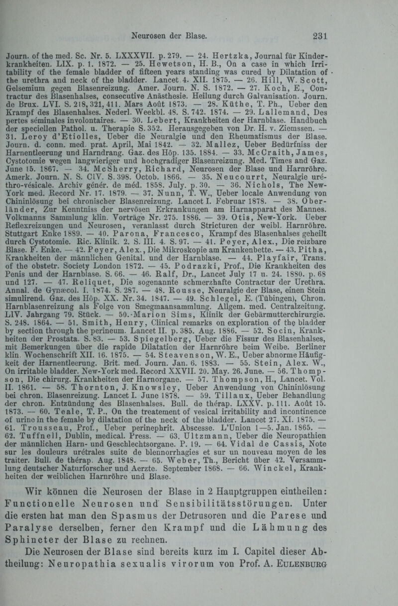 Journ. of the med. Sc. Nr. 5. LXXXVII. p. 279. — 24. Hertzka, Journal für Kinder¬ krankheiten. LIX. p. 1. 1872. — 25. Hewetson, H. B., On a case in which Irri- tability of the female bladder of fifteen years Standing was cured by Dilatation of the urethra and neck of the bladder. Lancet 4. XII. 1875. — 26. Hill, W. Scott, Gelsemium gegen Blasenreizung. Amer. Journ. N. S. 1872. — 27. Koch, E., Con- tractur des Blasenhalses, consecutive Anästhesie. Heilung durch Galvanisation. Journ. de Brux. LVI. S. 218,321, 411. Mars Aoüt 1873. — 28. Küthe, T. Ph., Ueber den Krampf des Blasenhalses. Nederl. Weekbl. 48. S. 742. 1874. — 29. Lallemand, Des pertes seminales involontaires. — 30. Lebert, Krankheiten der Harnblase. Handbuch der speciellen Pathol. u. Therapie S. 352. Herausgegeben von Dr. H. v. Ziemssen. — 31. Leroy d’Etiolles, Ueber die Neuralgie und den Rheumatismus der Blase. Journ. d. conn. med. prat. April, Mai 1842. — 32. Mallez, Ueber Bedürfniss der Harnentleerung und Harndrang. Gaz. des Hop. 135. 1884. — 33. McCraith, James, Cystotomie wegen langwieriger und hochgradiger Blasenreizung. Med. Times and Gaz. June 15. 1867. — 34. McSherry, Richard, Neurosen der Blase und Harnröhre. Amerk. Journ. N. S. C1Y. S. 398. Octob. 1866. — 35. Neucourrt, Neuralgie ure- thro-vesicale. Archiv gener. de med. 1858. July. p.30. — 36. Nickols, The New- York med. Record Nr. 17. 1879. — 37. Nunn, T. W., Ueber locale Anwendung von Chininlösung bei chronischer Blasenreizung. Lancet I. Februar 1878. — 38. Ober¬ länder, Zur Kenntniss der nervösen Erkrankungen am Harnapparat des Mannes. Volkmanns Sammlung klin. Vorträge Nr. 275. 1886. — 39. Otis, New-York. Ueber Reflexreizungen und Neurosen, veranlasst durch Stricturen der weibl. Harnröhre. Stuttgart Enke 1889. — 40. Parona, Francesco, Krampf des Blasenhalses geheilt durch Cystotomie. Ric. Klinik. 2. S. III. 4. S. 97. — 41. Peyer, Alex., Die reizbare Blase. F. Enke. — 42. P e y e r, A1 e x., Die Mikroskopie am Krankenbette. — 43. P i t h a, Krankheiten der männlichen Genital, und der Harnblase. — 44. Playfair, Trans, of the obstetr. Society London 1872. — 45. Podrazki, Prof., Die Krankheiten des Penis und der Harnblase. S. 66. — 46. Ralf, Dr., Lancet July 17 u. 24. 1880. p. 68 und 127. — 47. Reliquet, Die sogenannte schmerzhafte Contractur der Urethra. Annal. de Gynaecol. I. 1874. S. 287. — 48. Rousse, Neuralgie der Blase, einen Stein simulirend. Gaz. des Höp. XX. Nr. 34. 1847. — 49. Schlegel, E. (Tübingen), Chron. Harnblasenreizung als Folge von Smegmaansammlung. Allgem. med. Centralzeitung. LIV. Jahrgang 79. Stück. — 50.-Marion Sims, Klinik der Gebärmutterchirurgie. S. 248. 1864. — 51. Smith, Henry, Clinical remarks on exploration of the bladder by section through the perineum. Lancet II. p. 385. Aug. 1886. — 52. So ein, Krank¬ heiten der Prostata. S. 83. — 53. Spiegelberg, Ueber die Fissur des Blasenhalses, mit Bemerkungen über die rapide Dilatation der Harnröhre beim Weibe. Berliner klin. Wochenschrift XII. 16. 1875. — 54. Steavenson, W. E., Ueber abnorme Häufig¬ keit der Harnentleerung. Brit. med. Journ. Jan. 6. 1883. — 55. Stein, Alex. W., On irritable bladder. New-Yorkmed. Record XXVII. 20. May. 26. June. — 56. Thomp¬ son, Die Chirurg. Krankheiten der Harnorgane. — 57. Thompson, H., Lancet. Vol. II. 1861. — 58. Thornton, J. Knowsley, Ueber Anwendung von Chininlösung bei chron. Blasenreizung. Lancet I. June 1878. — 59. Tillaux, Ueber Behandlung der chron. Entzündung des Blasenhalses. Bull, de therap. LXXV. p. 111. Aoüt 15. 1873. — 60. Teale, T. P., On the treatement of vesical irritability and incontinence of urine in the female by dilatation of the neck of the bladder. Lancet 27. XI. 1875. — 61. Trousseau, Prof., Ueber perinephrit. Abscesse. L’Union 1—5. Jan. 1865. — 62. Tuffneil, Dublin, medical. Press. — 63. Ultzmann, Ueber die Neuropathien der männlichen Harn-und Geschlechtsorgane. P. 19. — 64. Vidal de Cassis, Note sur les douleurs uretrales suite de blennorrhagies et sur un nouveau moyen de les traiter. Bull, de therap. Aug. 1848. —- 65. Weber, Th., Bericht über 42. Versamm¬ lung deutscher Naturforscher und Aerzte. September 1868. — 66. Winckel, Krank¬ heiten der weiblichen Harnröhre und Blase. Wir können die Neurosen der Blase in 2 Hauptgruppen eintheilen: Functionelle Neurosen und Sensibilitätsstörungen. Unter die ersten hat man den Spasmus der Detrusoren und die Parese und Paralyse derselben, ferner den Krampf und die Lähmung des Sphincter der Blase zu rechnen. Die Neurosen der Blase sind bereits kurz im I. Capitel dieser Ab¬ theilung: Neuropathia sexualis virorum von Prof. A. Eulenburg