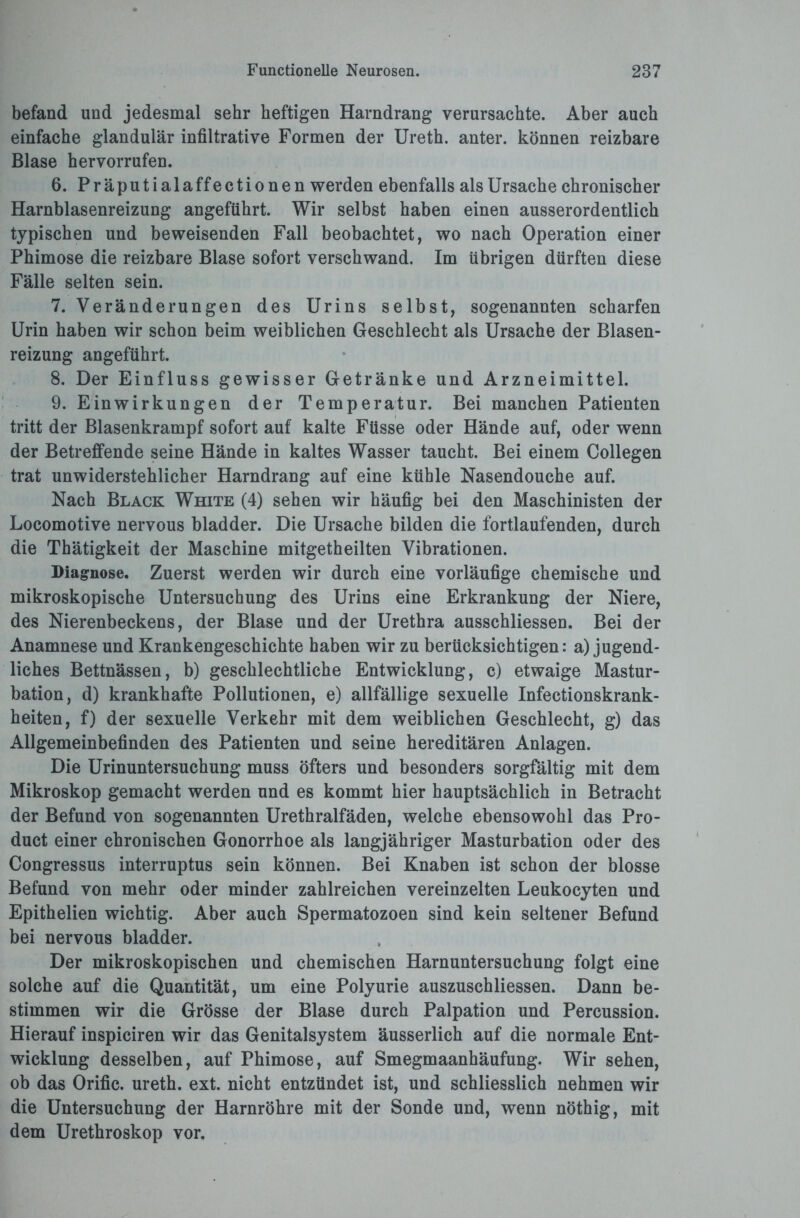 befand und jedesmal sehr heftigen Harndrang verursachte. Aber auch einfache glandulär infiltrative Formen der Ureth. anter. können reizbare Blase hervorrufen. 6. Präputialaffectionen werden ebenfalls als Ursache chronischer Harnblasenreizung angeführt. Wir selbst haben einen ausserordentlich typischen und beweisenden Fall beobachtet, wo nach Operation einer Phimose die reizbare Blase sofort verschwand. Im übrigen dürften diese Fälle selten sein. 7. Veränderungen des Urins selbst, sogenannten scharfen Urin haben wir schon beim weiblichen Geschlecht als Ursache der Blasen¬ reizung angeführt. 8. Der Einfluss gewisser Getränke und Arzneimittel. 9. Einwirkungen der Temperatur. Bei manchen Patienten tritt der Blasenkrampf sofort auf kalte Füsse oder Hände auf, oder wenn der Betreffende seine Hände in kaltes Wasser taucht. Bei einem Collegen trat unwiderstehlicher Harndrang auf eine kühle Nasendouche auf. Nach Black White (4) sehen wir häufig bei den Maschinisten der Locomotive nervous bladder. Die Ursache bilden die fortlaufenden, durch die Thätigkeit der Maschine mitgetheilten Vibrationen. Diagnose. Zuerst werden wir durch eine vorläufige chemische und mikroskopische Untersuchung des Urins eine Erkrankung der Niere, des Nierenbeckens, der Blase und der Urethra ausschliessen. Bei der Anamnese und Krankengeschichte haben wir zu berücksichtigen: a) jugend¬ liches Bettnässen, b) geschlechtliche Entwicklung, c) etwaige Mastur¬ bation, d) krankhafte Pollutionen, e) allfällige sexuelle Infectionskrank- heiten, f) der sexuelle Verkehr mit dem weiblichen Geschlecht, g) das Allgemeinbefinden des Patienten und seine hereditären Anlagen. Die Urinuntersuchung muss öfters und besonders sorgfältig mit dem Mikroskop gemacht werden und es kommt hier hauptsächlich in Betracht der Befund von sogenannten Urethralfäden, welche ebensowohl das Pro¬ duct einer chronischen Gonorrhoe als langjähriger Masturbation oder des Congressus interruptus sein können. Bei Knaben ist schon der blosse Befund von mehr oder minder zahlreichen vereinzelten Leukocyten und Epithelien wichtig. Aber auch Spermatozoen sind kein seltener Befund bei nervous bladder. Der mikroskopischen und chemischen Harnuntersuchung folgt eine solche auf die Quantität, um eine Polyurie auszuschliessen. Dann be¬ stimmen wir die Grösse der Blase durch Palpation und Percussion. Hierauf inspiciren wir das Genitalsystem äusserlich auf die normale Ent¬ wicklung desselben, auf Phimose, auf Smegmaanhäufung. Wir sehen, ob das Orific. ureth. ext. nicht entzündet ist, und schliesslich nehmen wir die Untersuchung der Harnröhre mit der Sonde und, wenn nöthig, mit dem Urethroskop vor.