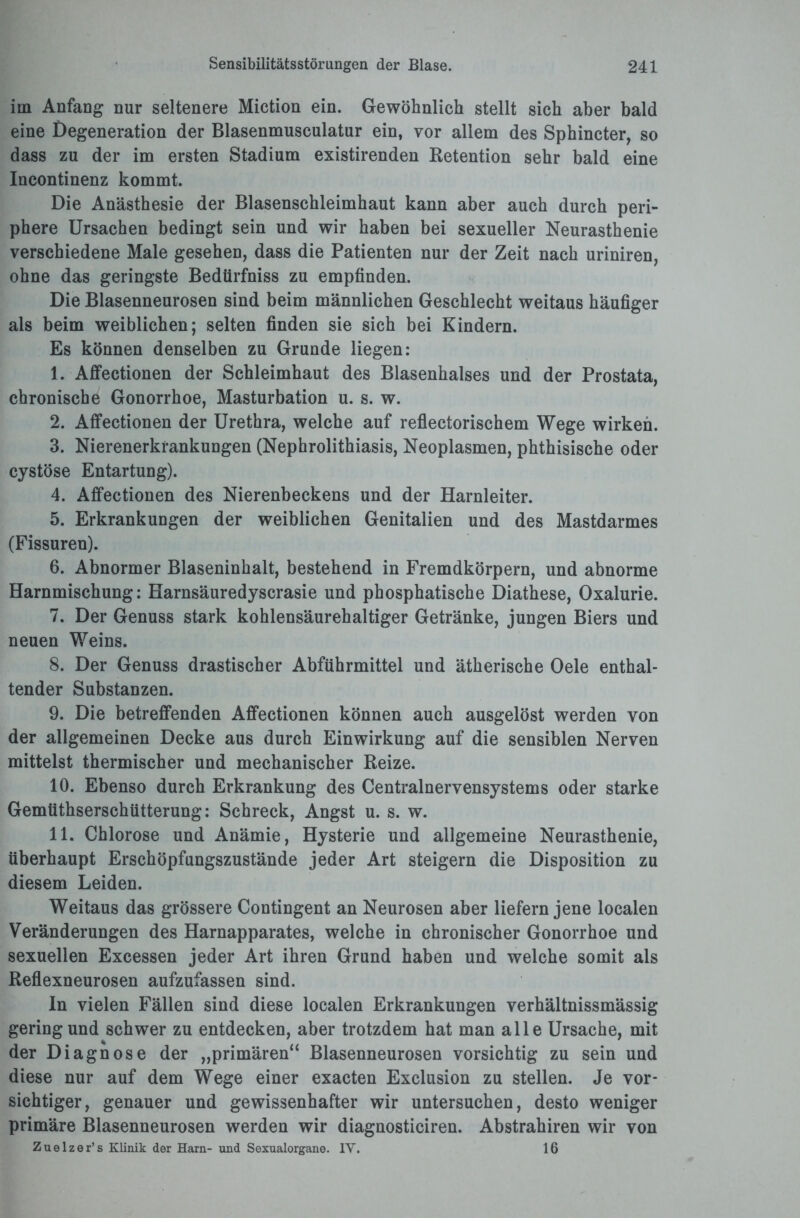 im Anfang nur seltenere Miction ein. Gewöhnlich stellt sich aber bald eine Degeneration der Blasenmusculatur ein, vor allem des Sphincter, so dass zu der im ersten Stadium existirenden Retention sehr bald eine Incontinenz kommt. Die Anästhesie der Blasenschleimhaut kann aber auch durch peri¬ phere Ursachen bedingt sein und wir haben bei sexueller Neurasthenie verschiedene Male gesehen, dass die Patienten nur der Zeit nach uriniren, ohne das geringste Bedtirfniss zu empfinden. Die Blasenneurosen sind beim männlichen Geschlecht weitaus häufiger als beim weiblichen; selten finden sie sich bei Kindern. Es können denselben zu Grunde liegen: 1. Affectionen der Schleimhaut des Blasenhalses und der Prostata, chronische Gonorrhoe, Masturbation u. s. w. 2. Affectionen der Urethra, welche auf reflectorischem Wege wirken. 3. Nierenerkrankungen (Nephrolithiasis, Neoplasmen, phthisische oder cystöse Entartung). 4. Affectionen des Nierenbeckens und der Harnleiter. 5. Erkrankungen der weiblichen Genitalien und des Mastdarmes (Fissuren). 6. Abnormer Blaseninhalt, bestehend in Fremdkörpern, und abnorme Harnmischung: Harnsäuredyscrasie und phosphatische Diathese, Oxalurie. 7. Der Genuss stark kohlensäurehaltiger Getränke, jungen Biers und neuen Weins. 8. Der Genuss drastischer Abführmittel und ätherische Oele enthal¬ tender Substanzen. 9. Die betreffenden Affectionen können auch ausgelöst werden von der allgemeinen Decke aus durch Einwirkung auf die sensiblen Nerven mittelst thermischer und mechanischer Reize. 10. Ebenso durch Erkrankung des Centralnervensystems oder starke Gemtithserschütterung: Schreck, Angst u. s. w. 11. Chlorose und Anämie, Hysterie und allgemeine Neurasthenie, überhaupt Erschöpfungszustände jeder Art steigern die Disposition zu diesem Leiden. Weitaus das grössere Contingent an Neurosen aber liefern jene localen Veränderungen des Harnapparates, welche in chronischer Gonorrhoe und sexuellen Excessen jeder Art ihren Grund haben und welche somit als Reflexneurosen aufzufassen sind. In vielen Fällen sind diese localen Erkrankungen verhältnissmässig gering und schwer zu entdecken, aber trotzdem hat man alle Ursache, mit der Diagnose der „primären“ Blasenneurosen vorsichtig zu sein und diese nur auf dem Wege einer exacten Exclusion zu stellen. Je vor¬ sichtiger, genauer und gewissenhafter wir untersuchen, desto weniger primäre Blasenneurosen werden wir diagnosticiren. Abstrahiren wir von Zuelzer’s Klinik der Harn- und Sexualorgane. IV. 16