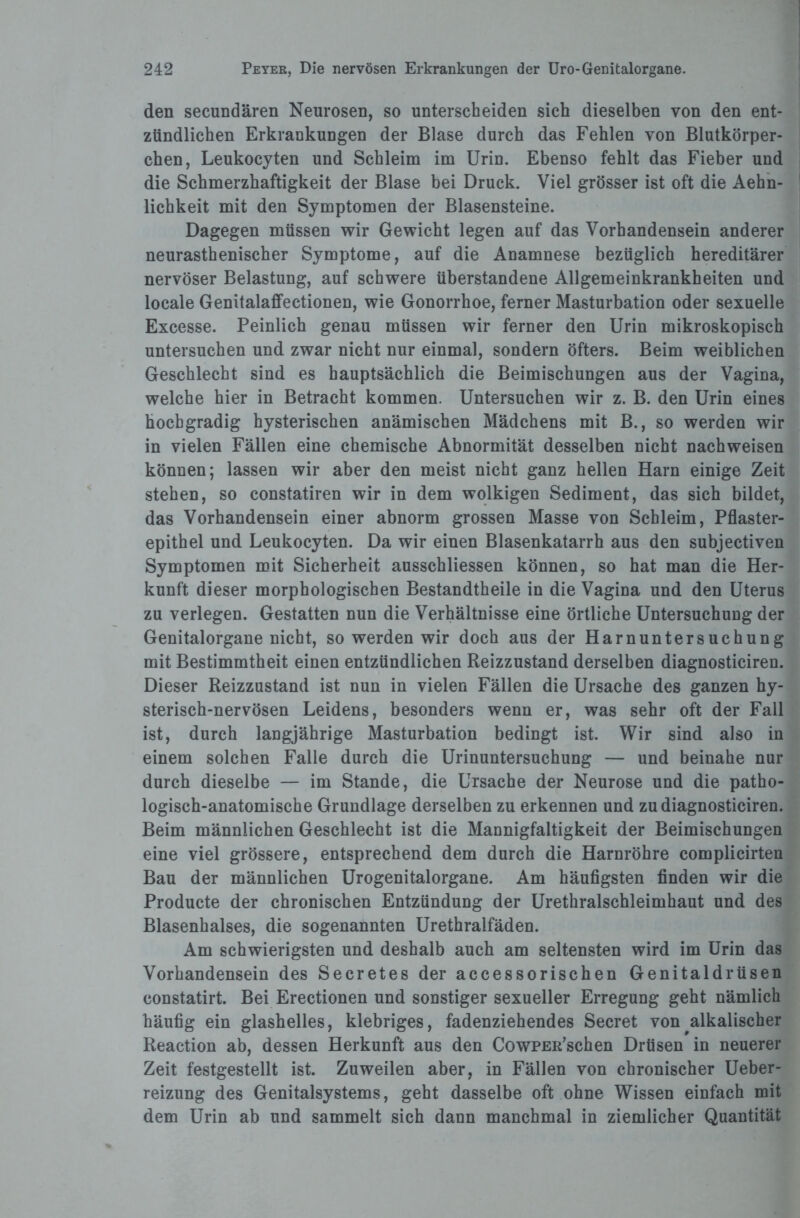 den secundären Neurosen, so unterscheiden sich dieselben von den ent¬ zündlichen Erkrankungen der Blase durch das Fehlen von Blutkörper¬ chen, Leukocyten und Schleim im Urin. Ebenso fehlt das Fieber und die Schmerzhaftigkeit der Blase bei Druck. Viel grösser ist oft die Aehn- lichkeit mit den Symptomen der Blasensteine. Dagegen müssen wir Gewicht legen auf das Vorhandensein anderer neurasthenischer Symptome, auf die Anamnese bezüglich hereditärer nervöser Belastung, auf schwere überstandene Allgemeinkrankheiten und locale Genitalaffectionen, wie Gonorrhoe, ferner Masturbation oder sexuelle Excesse. Peinlich genau müssen wir ferner den Urin mikroskopisch untersuchen und zwar nicht nur einmal, sondern öfters. Beim weiblichen Geschlecht sind es hauptsächlich die Beimischungen aus der Vagina, welche hier in Betracht kommen. Untersuchen wir z. B. den Urin eines hochgradig hysterischen anämischen Mädchens mit B., so werden wir in vielen Fällen eine chemische Abnormität desselben nicht nachweisen können; lassen wir aber den meist nicht ganz hellen Harn einige Zeit stehen, so constatiren wir in dem wolkigen Sediment, das sich bildet, das Vorhandensein einer abnorm grossen Masse von Schleim, Pflaster¬ epithel und Leukocyten. Da wir einen Blasenkatarrh aus den subjectiven Symptomen mit Sicherheit ausschliessen können, so hat man die Her¬ kunft dieser morphologischen Bestandtheile in die Vagina und den Uterus zu verlegen. Gestatten nun die Verhältnisse eine örtliche Untersuchung der Genitalorgane nicht, so werden wir doch aus der Harnuntersuchung mit Bestimmtheit einen entzündlichen Reizzustand derselben diagnosticiren. Dieser Reizzustand ist nun in vielen Fällen die Ursache des ganzen hy¬ sterisch-nervösen Leidens, besonders wenn er, was sehr oft der Fall ist, durch langjährige Masturbation bedingt ist. Wir sind also in einem solchen Falle durch die Urinuntersuchung — und beinahe nur durch dieselbe — im Stande, die Ursache der Neurose und die patho¬ logisch-anatomische Grundlage derselben zu erkennen und zu diagnosticiren. Beim männlichen Geschlecht ist die Mannigfaltigkeit der Beimischungen eine viel grössere, entsprechend dem durch die Harnröhre complicirten Bau der männlichen Urogenitalorgane. Am häufigsten finden wir die Producte der chronischen Entzündung der Urethralschleimhaut und des Blasenhalses, die sogenannten Urethralfäden. Am schwierigsten und deshalb auch am seltensten wird im Urin das Vorhandensein des Secretes der accessorischen Genitaldrüsen constatirt. Bei Erectionen und sonstiger sexueller Erregung geht nämlich häufig ein glashelles, klebriges, fadenziehendes Secret von alkalischer Reaction ab, dessen Herkunft aus den CowPER’schen Drüsen in neuerer Zeit festgestellt ist. Zuweilen aber, in Fällen von chronischer Ueber- reizung des Genitalsystems, geht dasselbe oft ohne Wissen einfach mit dem Urin ab und sammelt sich dann manchmal in ziemlicher Quantität