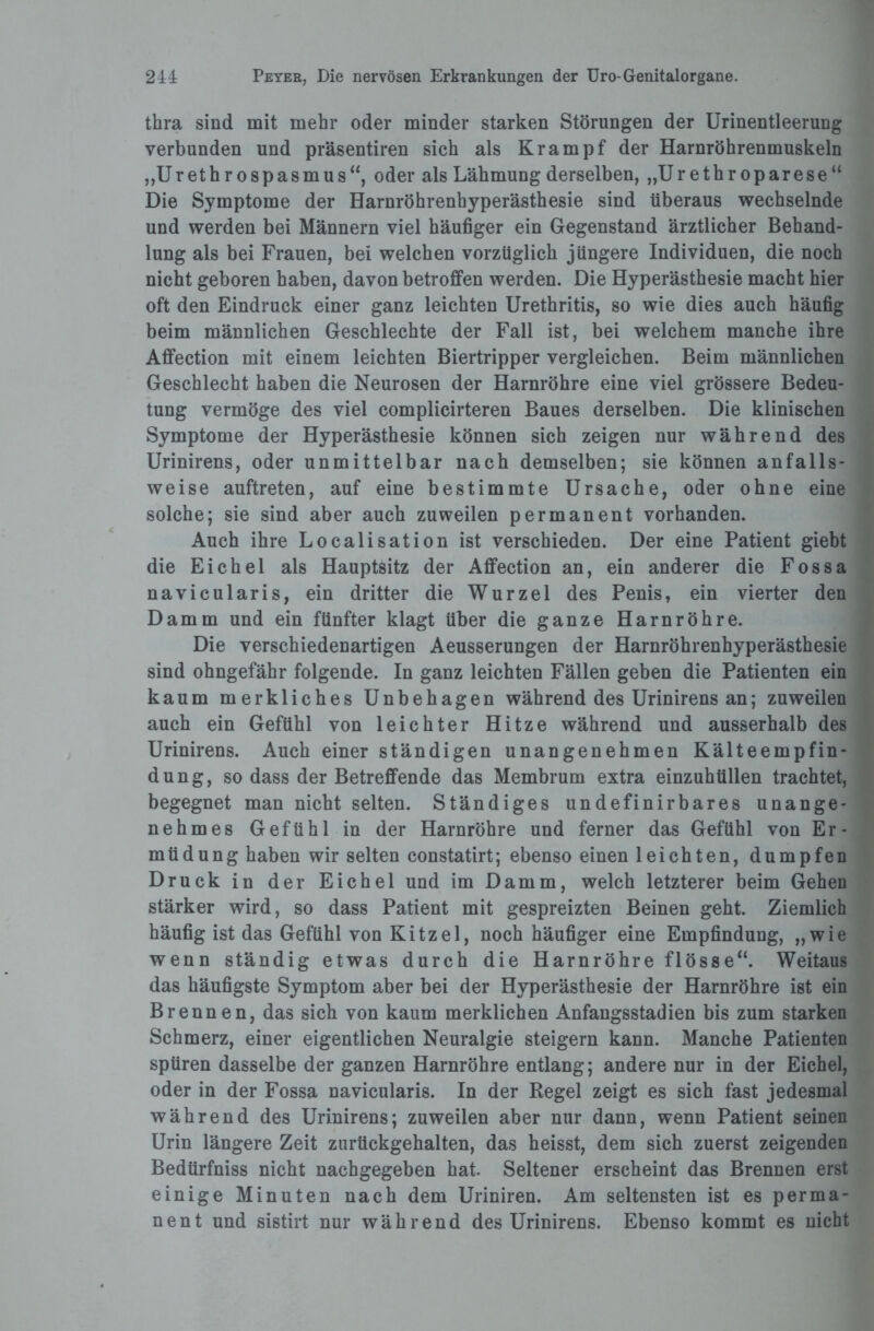 thra sind mit mehr oder minder starken Störungen der Urinentleerung verbunden und präsentiren sich als Krampf der Harnröhrenmuskeln „Urethrospasmus“, oder als Lähmung derselben, „Urethroparese“ Die Symptome der Harnröhrenhyperästhesie sind überaus wechselnde und werden bei Männern viel häufiger ein Gegenstand ärztlicher Behand¬ lung als bei Frauen, bei welchen vorzüglich jüngere Individuen, die noch nicht geboren haben, davon betroffen werden. Die Hyperästhesie macht hier oft den Eindruck einer ganz leichten Urethritis, so wie dies auch häufig beim männlichen Geschlechte der Fall ist, bei welchem manche ihre Affection mit einem leichten Biertripper vergleichen. Beim männlichen Geschlecht haben die Neurosen der Harnröhre eine viel grössere Bedeu¬ tung vermöge des viel complicirteren Baues derselben. Die klinischen Symptome der Hyperästhesie können sich zeigen nur während des Urinirens, oder unmittelbar nach demselben; sie können anfalls¬ weise auftreten, auf eine bestimmte Ursache, oder ohne eine solche; sie sind aber auch zuweilen permanent vorhanden. Auch ihre Localisation ist verschieden. Der eine Patient giebt die Eichel als Hauptsitz der Affection an, ein anderer die Fossa navicularis, ein dritter die Wurzel des Penis, ein vierter den Damm und ein fünfter klagt über die ganze Harnröhre. Die verschiedenartigen Aeusserungen der Harnröhrenhyperästhesie sind ohngefähr folgende. In ganz leichten Fällen geben die Patienten ein kaum merkliches Unbehagen während des Urinirens an; zuweilen auch ein Gefühl von leichter Hitze während und ausserhalb des Urinirens. Auch einer ständigen unangenehmen Kälteempfin¬ dung, so dass der Betreffende das Membrum extra einzuhtillen trachtet, begegnet man nicht selten. Ständiges undefinirbares unange¬ nehmes Gefühl in der Harnröhre und ferner das Gefühl von Er¬ müdung haben wir selten constatirt; ebenso einen leichten, dumpfen Druck in der Eichel und im Damm, welch letzterer beim Gehen stärker wird, so dass Patient mit gespreizten Beinen geht. Ziemlich häufig ist das Gefühl von Kitzel, noch häufiger eine Empfindung, „wie wenn ständig etwas durch die Harnröhre flösse“. Weitaus das häufigste Symptom aber bei der Hyperästhesie der Harnröhre ist ein Brennen, das sich von kaum merklichen Anfangsstadien bis zum starken Schmerz, einer eigentlichen Neuralgie steigern kann. Manche Patienten spüren dasselbe der ganzen Harnröhre entlang; andere nur in der Eichel, oder in der Fossa navicularis. In der Regel zeigt es sich fast jedesmal während des Urinirens; zuweilen aber nur dann, wenn Patient seinen Urin längere Zeit zurückgehalten, das heisst, dem sich zuerst zeigenden Bedürfniss nicht nachgegeben hat. Seltener erscheint das Brennen erst einige Minuten nach dem Uriniren. Am seltensten ist es perma¬ nent und sistirt nur während des Urinirens. Ebenso kommt es nicht