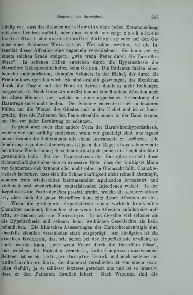 häufig vor, dass das Brennen anfallsweise ohne jeden Zusammenhang mit dem Uriniren auftritt, oder dass es sich nur zeigt nach einem harten Stuhl oder nach sexueller Aufregung oder auf den Ge¬ nuss eines Schluckes Wein u. s. w. Wie schon erwähnt, ist die In¬ tensität dieser Affection eine ungemein verschiedene. Sie kann sich zu einem solchen Grade steigern, „wie wenn Feuer durch die Harnröhre flösse“. In seltenen Fällen entstehen durch die Hyperästhesie der Harnröhre Unbequemlichkeiten beim Gehen. Die Patienten fühlen einen beinahe undefinirbaren, dumpfen Schmerz in der Eichel, der durch die Friction hervorgerufen wird. Sie sind deshalb gezwungen, das Membrum durch die Tasche mit der Hand zu fixiren, damit es nicht Reibungen ausgesetzt ist. Nach Oberländer (38) kommt eine ähnliche Affection auch bei ältern Männern vor, welche an einer organischen Erkrankung der Harnwege sonst nicht leiden. Der Schmerz concentrirt sich in letzteren Fällen um die Wurzel des Gliedes und in der Eichel und ist so hoch¬ gradig, dass die Patienten den Penis ebenfalls immer in der Hand tragen, um ihn vor jeder Berührung zu schützen. Es giebt aber noch eine andere Form der Harnröhrenhyperästhesie, welche wir nur zufällig entdecken, wenn wir genöthigt sind, aus irgend einem Grunde die Schleimhaut mit einem Instrumente zu berühren. Die Sondirung resp. der Catheterismus ist ja in der Regel etwas schmerzhaft; bei öfterer Wiederholung derselben verliert sich jedoch die Empfindlichkeit gewöhnlich bald. Bei der Hyperästhesie der Harnröhre erreicht diese Schmerzhaftigkeit aber eine so excessive Höhe, dass der kräftigste Mann vor Schmerzen sich krümmt oder nicht selten in Ohnmacht fällt. Charakte¬ ristisch ist ferner, dass sich die Schmerzhaftigkeit nicht schnell abstumpft, sondern trotz wiederholter instrumenteller Application fortexistirt und vielleicht erst wiederholten cauterisirenden Injectionen weicht. In der Regel ist es die Partie der Pars prostat. urethr., welche die schmerzhafteste ist, aber auch die ganze Harnröhre kann Sitz dieser Affection werden. Wenn die gesteigerte Hyperästhesie einen wirklich krankhaften Charakter annimmt, besonders aber wenn die Affection anfallsweise auf¬ tritt, so nennen wir sie Neuralgie. Es ist dieselbe viel seltener als die Hyperästhesie und seltener beim weiblichen Geschlechte als beim männlichen. Die klinischen Aeusserungen der Harnröhrenneuralgie sind ebenfalls ziemlich verschieden stark ausgeprägt. Am häufigsten ist ein starkes Brennen, das, wie schon bei der Hyperästhesie erwähnt, so stark werden kann, „wie wenn Feuer durch die Harnröhre flösse“, und welches die Patienten veranlasst, kalte Compressen anzuwenden. Seltener ist es ein heftiger dumpfer Druck und noch seltener ein undefinirbarer Reiz, der diametral verschieden ist von einem sexu¬ ellen Gefühl; ja er schliesst letzteres geradezu aus und ist so intensiv, dass er den Patienten förmlich foltert. Nach Winckel sind die