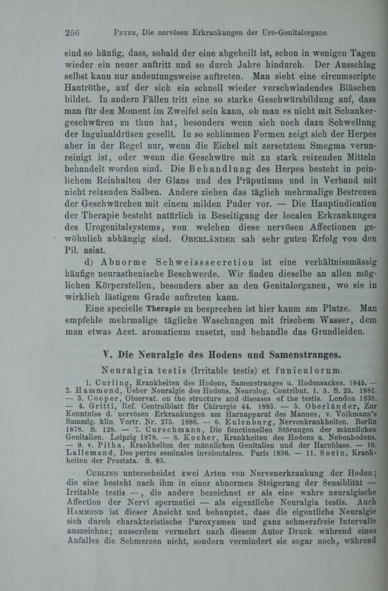 sind so häufig, dass, sobald der eine abgeheilt ist, schon in wenigen Tagen wieder ein neuer auftritt und so durch Jahre hindurch. Der Ausschlag selbst kann nur andeutungsweise auftreten. Man sieht eine circumscripte Hautröthe, auf der sich ein schnell wieder verschwindendes Bläschen bildet. In andern Fällen tritt eine so starke Geschwürsbildung auf, dass man für den Moment im Zweifel sein kann, ob man es nicht mit Scbanker- geschwtiren zu thun hat, besonders wenn sich noch dazu Schwellung der Inguinaldrüsen gesellt. In so schlimmen Formen zeigt sich der Herpes aber in der Regel nur, wenn die Eichel mit zersetztem Smegma verun¬ reinigt ist, oder wenn die Geschwüre mit zu stark reizenden Mitteln behandelt worden sind. Die Behandlung des Herpes besteht in pein¬ lichem Reinhalten der Glans und des Präputiums und in Verband mit nicht reizenden Salben. Andere ziehen das täglich mehrmalige Bestreuen der Geschwürchen mit einem milden Puder vor. — Die Hauptindication der Therapie besteht natürlich in Beseitigung der localen Erkrankungen des Urogenitalsystems, von welchen diese nervösen Affectionen ge¬ wöhnlich abhängig sind. Oberländer sah sehr guten Erfolg von den Pil. asiat. dj Abnorme Schweisssecretion ist eine verhältnissmässig häufige neurasthenische Beschwerde. Wir finden dieselbe an allen mög¬ lichen Körperstellen, besonders aber an den Genitalorganen, wo sie in wirklich lästigem Grade auftreten kann. Eine specielle Therapie zu besprechen ist hier kaum am Platze. Man empfehle mehrmalige tägliche Waschungen mit frischem Wasser, dem man etwas Acet. aromaticum zusetzt, und behandle das Grundleiden. V. Die Neuralgie des Hodens und Samenstranges. Neuralgia testis (Irritable testis) et funiculorum. 1. Curling, Krankheiten des Hodens, Samenstranges u. Hodensackes. 1845. — 2. Hammond, Ueber Neuralgie des Hodens, Neurolog. Contribut. 1. 3. S. 25. 1881. — 3. Cooper, Observat. on the structure and diseases of the testis. London 1830. — 4. Gritti, Ref. Centralblatt für Chirurgie 44. 1883. — 5. Oberländer, Zur Kenntniss d. nervösen Erkrankungen am Harnapparat des Mannes, v. Volkmann’s Sammlg. klin. Yortr. Nr. 275. 1886. — 6. Eulenburg, Nervenkrankheiten. Berlin 1878. S. 128. — 7. Curschmann, Die functionellen Störungen der männlichen Genitalien. Leipzig 1878. — 8. Kocher, Krankheiten des Hodens u. Nebenhodens. — 9. v. Pitha, Krankheiten der männlichen Genitalien und der Harnblase. — 10. Lallemand, Des pertes seminales involontaires. Paris 1836. — 11. Socin, Krank¬ heiten der Prostata. S. 83. Curling unterscheidet zwei Arten von Nervenerkrankung der Hoden; die eine besteht nach ihm in einer abnormen Steigerung der Sensiblität — Irritable testis —,' die andere bezeichnet er als eine wahre neuralgische Affection der Nervi spermatici — als eigentliche Neuralgia testis. Auch Hammond ist dieser Ansicht und behauptet, dass die eigentliche Neuralgie sich durch charakteristische Paroxysmen und ganz schmerzfreie Intervalle auszeichne; ausserdem vermehrt nach diesem Autor Druck während eines Anfalles die Schmerzen nicht, sondern vermindert sie sogar noch, während