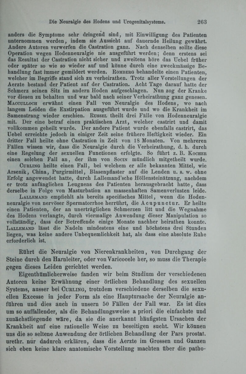 anders die Symptome sehr dringend sind, mit Einwilligung des Patienten unternommen werden, indem sie Aussicht auf dauernde Heilung gewährt. Andere Autoren verwerfen die Castration ganz. Nach denselben sollte diese Operation wegen Hodenneuralgie nie ausgeführt werden; denn erstens sei das Resultat der Castration nicht sicher und zweitens höre das Uebel früher oder später so wie so wieder auf und könne durch eine zweckmässige Be¬ handlung fast immer gemildert werden. Romberg behandelte einen Patienten, welcher im Begriffe stand sich zu verheirathen. Trotz aller Vorstellungen der Aerzte bestand der Patient auf der Castration. Acht Tage darauf hatte der Schmerz seinen Sitz im andern Hoden aufgeschlagen. Nun zog der Kranke vor diesen zu behalten und war bald nach seiner Verheirathung ganz genesen. Macculloch erwähnt einen Fall von Neuralgie des Hodens, wo nach langem Leiden die Exstirpation ausgeführt wurde und wo die Krankheit im Samenstrang wieder erschien. Rüssel theilt drei Fälle von Hodenneuralgie mit. Der eine betraf einen praktischen Arzt, welcher castrirt und damit vollkommen geheilt wurde. Der andere Patient wurde ebenfalls castrirt, das Uebel erreichte jedoch in einiger Zeit seine frühere Heftigkeit wieder. Ein dritter Fall heilte ohne Castration in Zeit von 18 Monaten. Von mehreren Fällen wissen wir, dass die Neuralgie durch die Verheirathung, d. h. durch eine Regelung der sexuellen Functionen erfolgte. So führt z. B. Kocher einen solchen Fall an, der ihm von Socin mündlich mitgetheilt wurde. Curling heilte einen Fall, bei welchem er alle bekannten Mittel, wie Arsenik, China, Purgirmittel, Blasenpflaster auf die Lenden u. s. w. ohne Erfolg angewendet hatte, durch Lallemand’sche Höllensteinätzung, nachdem er trotz anfänglichen Leugnens des Patienten herausgebracht hatte, dass derselbe in Folge von Masturbation an massenhaften Samenverlusten leide. Lallemand empfiehlt als bereits specifisches Mittel, wenn die Hoden¬ neuralgie von nervöser Spermatorrhoe herrührt, die Acupunctur. Er heilte einen Patienten, der an unerträglichen Schmerzen litt und die Wegnahme des Hodens verlangte, durch viermalige Anwendung dieser Manipulation so vollständig, dass der Betreffende einige Monate nachher heirathen konnte. Lallemand lässt die Nadeln mindestens eine und höchstens drei Stunden liegen, was keine andere Unbequemlichkeit hat, als dass eine absolute Ruhe erforderlich ist. Rührt die Neuralgie von Nierenkrankheiten, von Durchgang der Steine durch den Harnleiter, oder von Varicocele her, so muss die Therapie gegen dieses Leiden gerichtet werden. Eigenthtimlicherweise fanden wir beim Studium der verschiedenen Autoren keine Erwähnung einer örtlichen Behandlung des sexuellen Systems, ausser bei Curling, trotzdem verschiedene derselben die sexu¬ ellen Excesse in jeder Form als eine Hauptursache der Neuralgie an- führen und dies auch in unsern 50 Fällen der Fall war. Es ist dies um so auffallender, als die Behandlungsweise a priori die einfachste und zunächstliegende wäre, da sie die anerkannt häufigsten Ursachen der Krankheit auf eine rationelle Weise zu beseitigen sucht. Wir können uns die so seltene Anwendung der örtlichen Behandlung der Pars prostat. urethr. nur dadurch erklären, dass die Aerzte im Grossen und Ganzen sich eben keine klare anatomische Vorstellung machten über die patho*