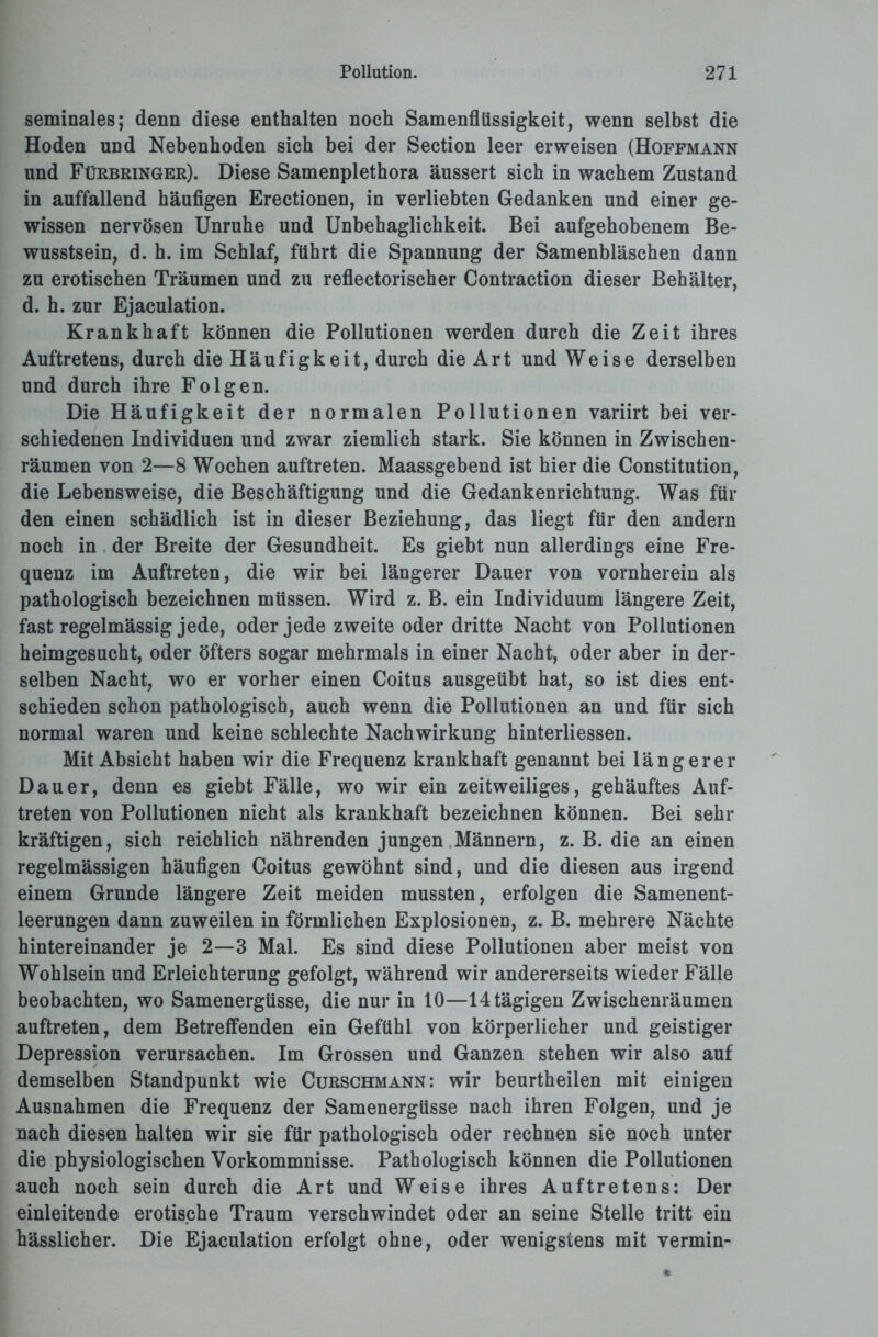 seminales; denn diese enthalten noch Samenflüssigkeit, wenn selbst die Hoden und Nebenhoden sich bei der Section leer erweisen (Hoffmann und Fürbringer). Diese Samenplethora äussert sich in wachem Zustand in auffallend häufigen Erectionen, in verliebten Gedanken und einer ge¬ wissen nervösen Unruhe und Unbehaglichkeit. Bei aufgehobenem Be¬ wusstsein, d. h. im Schlaf, führt die Spannung der Samenbläschen dann zu erotischen Träumen und zu reflectorischer Contraction dieser Behälter, d. h. zur Ejaculation. Krankhaft können die Pollutionen werden durch die Zeit ihres Auftretens, durch die Häufigkeit, durch die Art und Weise derselben und durch ihre Folgen. Die Häufigkeit der normalen Pollutionen variirt bei ver¬ schiedenen Individuen und zwar ziemlich stark. Sie können in Zwischen¬ räumen von 2—8 Wochen auftreten. Maassgebend ist hier die Constitution, die Lebensweise, die Beschäftigung und die Gedankenrichtung. Was für den einen schädlich ist in dieser Beziehung, das liegt für den andern noch in der Breite der Gesundheit. Es giebt nun allerdings eine Fre¬ quenz im Auftreten, die wir bei längerer Dauer von vornherein als pathologisch bezeichnen müssen. Wird z. B. ein Individuum längere Zeit, fast regelmässig jede, oder jede zweite oder dritte Nacht von Pollutionen heimgesucht, oder öfters sogar mehrmals in einer Nacht, oder aber in der¬ selben Nacht, wo er vorher einen Coitus ausgeübt hat, so ist dies ent¬ schieden schon pathologisch, auch wenn die Pollutionen an und für sich normal waren und keine schlechte Nachwirkung hinterliessen. Mit Absicht haben wir die Frequenz krankhaft genannt bei längerer Dauer, denn es giebt Fälle, wo wir ein zeitweiliges, gehäuftes Auf¬ treten von Pollutionen nicht als krankhaft bezeichnen können. Bei sein- kräftigen, sich reichlich nährenden jungen Männern, z. B. die an einen regelmässigen häufigen Coitus gewöhnt sind, und die diesen aus irgend einem Grunde längere Zeit meiden mussten, erfolgen die Samenent¬ leerungen dann zuweilen in förmlichen Explosionen, z. B. mehrere Nächte hintereinander je 2—3 Mal. Es sind diese Pollutionen aber meist von Wohlsein und Erleichterung gefolgt, während wir andererseits wieder Fälle beobachten, wo Samenergüsse, die nur in 10—14 tägigen Zwischenräumen auftreten, dem Betreffenden ein Gefühl von körperlicher und geistiger Depression verursachen. Im Grossen und Ganzen stehen wir also auf demselben Standpunkt wie Curschmann: wir beurtheilen mit einigen Ausnahmen die Frequenz der Samenergüsse nach ihren Folgen, und je nach diesen halten wir sie für pathologisch oder rechnen sie noch unter die physiologischen Vorkommnisse. Pathologisch können die Pollutionen auch noch sein durch die Art und Weise ihres Auftretens: Der einleitende erotische Traum verschwindet oder an seine Stelle tritt ein hässlicher. Die Ejaculation erfolgt ohne, oder wenigstens mit vermin-