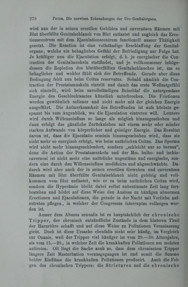 wird nun der in seinen erectilen Gebilden und cavernösen Räumen mit Blut überfüllte Genitalschlauch von Blut entlastet und zugleich das Erec- tionscentrum mit dem Ejaculationscentrum functioneil ausser Thätigkeit gesetzt. Die Reaction ist eine vollständige Erschlaffung der Genital¬ organe, welche ein behagliches Gefühl der Befriedigung zur Folge hat. Je kräftiger nun die Ejaculation erfolgt, d. h. je energischer die Con- traction der Genitalmuskeln stattfindet, und je vollkommener infolge¬ dessen die Repletion des blutüberfüllten Genitalschlauches ist, um so behaglicher und wohler fühlt sich der Betreffende. Gerade aber diese Bedingung fehlt nun beim Coitus reservatus. Sobald nämlich die Con- traction der Prostatamuskeln eintritt und damit das erste Wollustgefühl sich einstellt, wird beim unvollständigen Beischlaf die naturgemässe Energie des Geschlechtsactes künstlich unterbrochen. Die Frictionen werden gewöhnlich seltener und nicht mehr mit der gleichen Energie ausgeführt. Die Aufmerksamkeit des Betreffenden ist aufs höchste ge¬ spannt bis zum Augenblick, wo die Ejaculation eintreten will. Letztere wird durch Willenseinfluss so lange als möglich hinausgeschoben und dann erfolgt das gänzliche Zurückziehen mit einem mehr oder minder starken Aufwande von körperlicher und geistiger Energie. Das Resultat davon ist, dass die Ejaculatio seminis hinausgeschoben wird, dass sie nicht mehr so energisch erfolgt, wie beim natürlichen Coitus. Das Sperma wird nicht mehr hinausgeschleudert, sondern „schleicht nur so heraus“, denn die Action der Prostatamuskeln und der Mm. bulbo- und ischio- cavernosi ist nicht mehr eine natürliche ungestüme und energische, son¬ dern eine durch den Willenseinfluss modificirte und abgeschwächte. Da¬ durch wird aber auch der in seinen erectilen Geweben und cavernösen Räumen mit Blut überfüllte Genitalschlauch nicht gehörig und voll¬ kommen vom Blut entlastet, wie er es beim natürlichen Coitus wird, sondern die Hyperämie bleibt dabei selbst unbestimmte Zeit lang fort- bestehen und bildet auf diese Weise den Anstoss zu häufigen abnormen Erectionen und Ejaculationen, die gerade in der Nacht mit Vorliebe auf¬ zutreten pflegen, in welcher der Congressus interruptus vollzogen wor¬ den ist. Ausser dem Abusus sexualis ist es hauptsächlich der chronische Tripper, der chronisch entzündliche Zustände in dem hinteren Theil der Harnröhre schafft und auf diese Weise zu Pollutionen Veranlassung giebt. Doch ist diese Ursache ebenfalls nicht sehr häufig, im Vergleich zur Onanie, weil der Tripper viel häufiger ist vom 20.—30. Altersjahre, als vom 15.—20., in welcher Zeit die krankhaften Pollutionen am meisten auftreten. Oft liegt die Sache auch so, dass dem chronischen Tripper längere Zeit Masturbation vorausgegangen ist und somit die Summe beider Einflüsse die krankhaften Pollutionen producirt. Auch die Fol¬ gen des chronischen Trippers: die Stricturen und die chronische