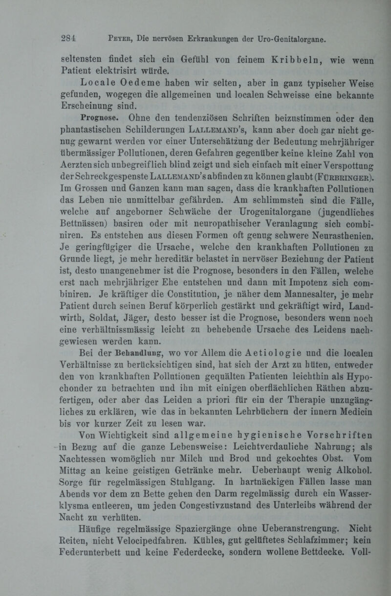 seltensten findet sich ein Gefühl von feinem Kribbeln, wie wenn Patient elektrisirt würde. Locale Oedeme haben wir selten, aber in ganz typischerWeise gefunden, wogegen die allgemeinen und localen Schweisse eine bekannte Erscheinung sind. Prognose. Ohne den tendenziösen Schriften beizustimmen oder den phantastischen Schilderungen Lallemand’s, kann aber doch gar nicht ge¬ nug gewarnt werden vor einer Unterschätzung der Bedeutung mehrjähriger übermässiger Pollutionen, deren Gefahren gegenüber keine kleine Zahl von Aerztensich unbegreiflich blind zeigt und sich einfach mit einer Verspottung der Schreckgespenste Lallemand’s abfinden zu können glaubt (Fürbringer). Im Grossen und Ganzen kann man sagen, dass die krankhaften Pollutionen das Leben nie unmittelbar gefährden. Am schlimmsten sind die Fälle, welche auf angeborner Schwäche der Urogenitalorgane (jugendliches Bettnässen) basiren oder mit neuropathischer Veranlagung sich combi- niren. Es entstehen aus diesen Formen oft genug schwere Neurasthenien. Je geringfügiger die Ursache, welche den krankhaften Pollutionen zu Grunde liegt, je mehr hereditär belastet in nervöser Beziehung der Patient ist, desto unangenehmer ist die Prognose, besonders in den Fällen, welche erst nach mehrjähriger Ehe entstehen und dann mit Impotenz sich com- biniren. Je kräftiger die Constitution, je näher dem Mannesalter, je mehr Patient durch seinen Beruf körperlich gestärkt und gekräftigt wird, Land- wirth, Soldat, Jäger, desto besser ist die Prognose, besonders wenn noch eine verhältnissmässig leicht zu behebende Ursache des Leidens nach¬ gewiesen werden kann. Bei der Behandlung, wo vor Allem die Aetiologie und die localen Verhältnisse zu berücksichtigen sind, hat sich der Arzt zu hüten, entweder den von krankhaften Pollutionen gequälten Patienten leichthin als Hypo¬ chonder zu betrachten und ihn mit einigen oberflächlichen Räthen abzu¬ fertigen, oder aber das Leiden a priori für ein der Therapie unzugäng¬ liches zu erklären, wie das in bekannten Lehrbüchern der innern Medicin bis vor kurzer Zeit zu lesen war. Von Wichtigkeit sind allgemeine hygienische Vorschriften in Bezug auf die ganze Lebensweise: Leichtverdauliche Nahrung; als Nachtessen womöglich nur Milch und Brod und gekochtes Obst. Vom Mittag an keine geistigen Getränke mehr. Ueberhaupt wenig Alkohol. Sorge für regelmässigen Stuhlgang. In hartnäckigen Fällen lasse man Abends vor dem zu Bette gehen den Darm regelmässig durch ein Wasser¬ klysma entleeren, um jeden Congestivzustand des Unterleibs während der Nacht zu verhüten. Häufige regelmässige Spaziergänge ohne Ueberanstrengung. Nicht Reiten, nicht Velocipedfahren. Kühles, gut gelüftetes Schlafzimmer; kein Federunterbett und keine Federdecke, sondern wollene Bettdecke. Voll-