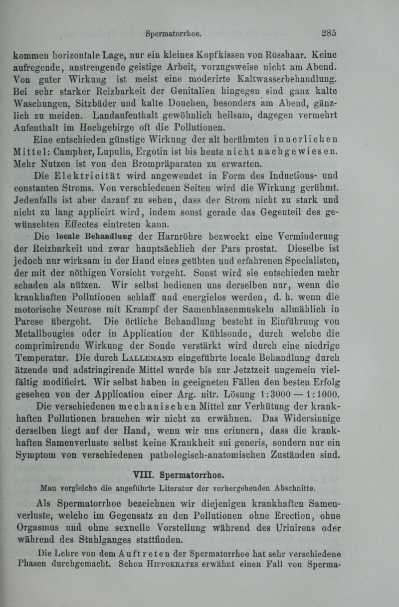 kommen horizontale Lage, nur ein kleines Kopfkissen von Rosshaar. Keine aufregende, anstrengende geistige Arbeit, vorzugsweise nicht am Abend. Von guter Wirkung ist meist eine moderirte Kaltwasserbehandlung. Bei sehr starker Reizbarkeit der Genitalien hingegen sind ganz kalte Waschungen, Sitzbäder und kalte Douchen, besonders am Abend, gänz¬ lich zu meiden. Landaufenthalt gewöhnlich heilsam, dagegen vermehrt Aufenthalt im Hochgebirge oft die Pollutionen. Eine entschieden günstige Wirkung der alt berühmten innerlichen Mittel: Campher, Lupulin, Ergotin ist bis heute nicht nachgewiesen. Mehr Nutzen ist von den Brompräparaten zu erwarten. Die Elektricität wird angewendet in Form des Inductions- und constanten Stroms. Von verschiedenen Seiten wird die Wirkung gerühmt. Jedenfalls ist aber darauf zu sehen, dass der Strom nicht zu stark und nicht zu lang applicirt wird, indem sonst gerade das Gegenteil des ge¬ wünschten Effectes eintreten kann. Die locale Behandlung der Harnröhre bezweckt eine Verminderung der Reizbarkeit und zwar hauptsächlich der Pars prostat. Dieselbe ist jedoch nur wirksam in der Hand eines geübten und erfahrenen Specialisten, der mit der nöthigen Vorsicht vorgeht. Sonst wird sie entschieden mehr schaden als nützen. Wir selbst bedienen uns derselben nur, wenn die krankhaften Pollutionen schlaff und energielos werden, d. h. wenn die motorische Neurose mit Krampf der Samenblasenmuskeln allmählich in Parese übergeht. Die örtliche Behandlung besteht in Einführung von Metallbougies oder in Application der Kühlsonde, durch welche die comprimirende Wirkung der Sonde verstärkt wird durch eine niedrige Temperatur. Die durch Lallemand eingeführte locale Behandlung durch ätzende und adstringirende Mittel wurde bis zur Jetztzeit ungemein viel¬ fältig modificirt. Wir selbst haben in geeigneten Fällen den besten Erfolg gesehen von der Application einer Arg. nitr. Lösung 1:3000 — 1:1000. Die verschiedenen mechanischen Mittel zur Verhütung der krank¬ haften Pollutionen brauchen wir nicht zu erwähnen. Das Widersinnige derselben liegt auf der Hand, wenn wir uns erinnern, dass die krank¬ haften Samenverluste selbst keine Krankheit sui generis, sondern nur ein Symptom von verschiedenen pathologisch-anatomischen Zuständen sind. VIII. Spermatorrhoe. Man vergleiche die angeführte Literatur der vorhergehenden Abschnitte. Als Spermatorrhoe bezeichnen wir diejenigen krankhaften Samen¬ verluste, welche im Gegensatz zu den Pollutionen ohne Erection, ohne Orgasmus und ohne sexuelle Vorstellung während des Urinirens oder während des Stuhlganges stattfinden. Die Lehre von dem Auftreten der Spermatorrhoe hat sehr verschiedene Phasen durchgemacht. Schon Hippokrates erwähnt einen Fall von Sperma-