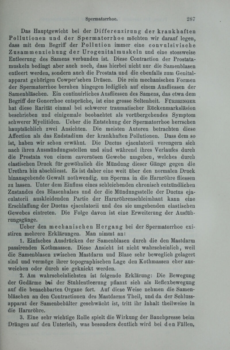Das Hauptgewicht bei der Differenzirung der krankhaften Pollutionen und der Spermatorrhoe möchten wir darauf legen, dass mit dem Begriff der Pollution immer eine convulsivisehe Zusammenziehung der Urogenitalmuskeln und eine stossweise Entleerung des Samens verbunden ist. Diese Contraction der Prostata¬ muskeln bedingt aber auch noch, dass hierbei nicht nur die Samenblasen entleert werden, sondern auch die Prostata und die ebenfalls zum Genital¬ apparat gehörigen Cowper’schen Drüsen. Die rein mechanischen Formen der Spermatorrhoe beruhen hingegen lediglich auf einem Ausfliessen der Samenbläschen. Ein continuirliches Ausfliessen des Samens, das etwa dem Begriff der Gonorrhoe entspräche, ist eine grosse Seltenheit. Fürbringer hat diese Rarität einmal bei schwerer traumatischer Rückenmarksläsion beschrieben und einigemale beobachtet als vorübergehendes Symptom schwerer Myelitiden. Ueber die Entstehung der Spermatorrhoe herrschen hauptsächlich zwei Ansichten. Die meisten Autoren betrachten diese Affection als das Endstadium der krankhaften Pollutionen. Dass dem so ist, haben wir schon erwähnt. Die Ductus ejaculatorii verengern sich nach ihren Ausmündungsstellen und sind während ihres Verlaufes durch die Prostata von einem cavernösen Gewebe umgeben, welches durch elastischen Druck für gewöhnlich die Mündung dieser Gänge gegen die Urethra hin abschliesst. Es ist daher eine weit über den normalen Druck hinausgehende Gewalt nothwendig, um Sperma in die Harnröhre fliessen zu lassen. Unter dem Einfluss eines schleichenden chronisch entzündlichen Zustandes des Blasenhalses und der die Mündungsstelle der Ductus eja¬ culatorii auskleidenden Partie der Harnröhrenschleimhaut kann eine Erschlaffung der Ductus ejaculatorii und des sie umgebenden elastischen Gewebes eintreten. Die Folge davon ist eine Erweiterung der Ausfüh¬ rungsgänge. Ueber den mechanischen Hergang bei der Spermatorrhoe exi- stiren mehrere Erklärungen. Man nimmt an: 1. Einfaches Ausdrücken der Samenblasen durch die den Mastdarm passirenden Kothmassen. Diese Ansicht ist nicht wahrscheinlich, weil die Samenblasen zwischen Mastdarm und Blase sehr beweglich gelagert sind und vermöge ihrer topographischen Lage den Kothmassen eher aus- weichen oder durch sie geknickt werden. 2. Am wahrscheinlichsten ist folgende Erklärung: Die Bewegung der Gedärme b«i der Stuhlentleerung pflanzt sich als Reflexbewegung auf die benachbarten Organe fort. Auf diese Weise nehmen die Samen¬ bläschen an den Contractionen des Mastdarms Theil, und da der Schluss¬ apparat der Samenbehälter geschwächt ist, tritt ihr Inhalt theilweise in die Harnröhre. 3. Eine sehr wichtige Rolle spielt die Wirkung der Bauchpresse beim Drängen auf den Unterleib, was besonders deutlich wird bei den Fällen,