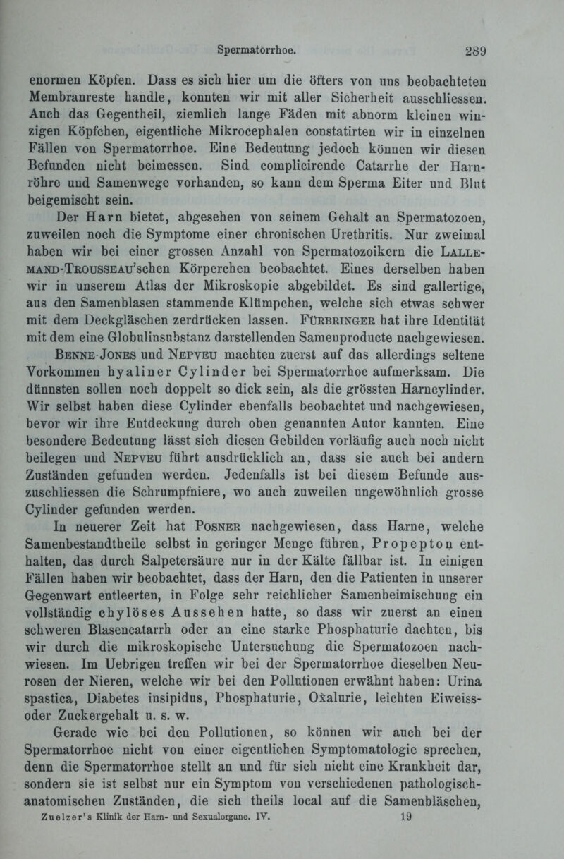 enormen Köpfen. Dass es sich hier um die öfters von uns beobachteten Membranreste handle, konnten wir mit aller Sicherheit ausschliessen. Auch das Gegentheil, ziemlich lange Fäden mit abnorm kleinen win¬ zigen Köpfchen, eigentliche Mikrocephalen constatirten wir in einzelnen Fällen von Spermatorrhoe. Eine Bedeutung jedoch können wir diesen Befunden nicht beimessen. Sind complicirende Catarrhe der Harn¬ röhre und Samenwege vorhanden, so kann dem Sperma Eiter und Blut beigemischt sein. Der Harn bietet, abgesehen von seinem Gehalt an Spermatozoen, zuweilen noch die Symptome einer chronischen Urethritis. Nur zweimal haben wir bei einer grossen Anzahl von Spermatozoikern die Lalle- MAND-TßOussEAu’schen Körperchen beobachtet. Eines derselben haben wir in unserem Atlas der Mikroskopie abgebildet. Es sind gallertige, aus den Samenblasen stammende Klümpchen, welche sich etwas schwer mit dem Deckgläschen zerdrücken lassen. Fürbringer hat ihre Identität mit dem eine Globulinsubstanz darstellenden Samenproducte nachgewiesen. Benne-Jones und Nepveu machten zuerst auf das allerdings seltene Vorkommen hyaliner Cylinder bei Spermatorrhoe aufmerksam. Die dünnsten sollen noch doppelt so dick sein, als die grössten Harncylinder. Wir selbst haben diese Cylinder ebenfalls beobachtet und nachgewiesen, bevor wir ihre Entdeckung durch oben genannten Autor kannten. Eine besondere Bedeutung lässt sich diesen Gebilden vorläufig auch noch nicht beilegen und Nepveu führt ausdrücklich an, dass sie auch bei andern Zuständen gefunden werden. Jedenfalls ist bei diesem Befunde aus- zuschliessen die Schrumpfniere, wo auch zuweilen ungewöhnlich grosse Cylinder gefunden werden. In neuerer Zeit hat Posner nachgewiesen, dass Harne, welche Samenbestandtheile selbst in geringer Menge führen, Propepton ent¬ halten, das durch Salpetersäure nur in der Kälte fällbar ist. In einigen Fällen haben wir beobachtet, dass der Harn, den die Patienten in unserer Gegenwart entleerten, in Folge sehr reichlicher Samenbeimischung ein vollständig chylöses Aussehen hatte, so dass wir zuerst an einen schweren Blasencatarrh oder an eine starke Phosphaturie dachten, bis wir durch die mikroskopische Untersuchung die Spermatozoen nach¬ wiesen. Im Uebrigen treffen wir bei der Spermatorrhoe dieselben Neu¬ rosen der Nieren, welche wir bei den Pollutionen erwähnt haben: Urina spastica, Diabetes insipidus, Phosphaturie, Oialurie, leichten Eiweiss- oder Zuckergehalt u. s. w. Gerade wie bei den Pollutionen, so können wir auch bei der Spermatorrhoe nicht von einer eigentlichen Symptomatologie sprechen, denn die Spermatorrhoe stellt an und für sich nicht eine Krankheit dar, sondern sie ist selbst nur ein Symptom von verschiedenen pathologisch¬ anatomischen Zuständen, die sich theils local auf die Samenbläschen, Zuelzer’s Klinik der Harn- und Sexualorgane. IV. 19