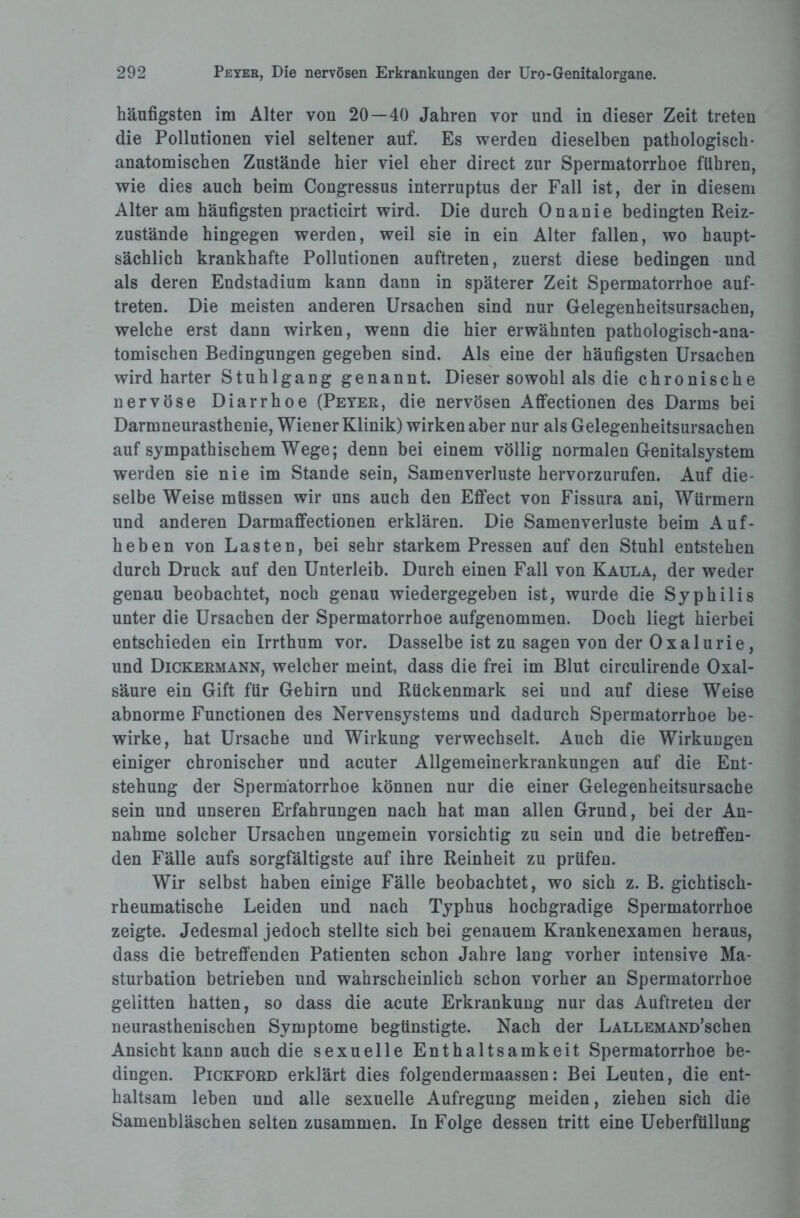 häufigsten im Alter von 20—40 Jahren vor und in dieser Zeit treten die Pollutionen viel seltener auf. Es werden dieselben pathologisch- anatomischen Zustände hier viel eher direct zur Spermatorrhoe führen, wie dies auch beim Congressus interruptus der Fall ist, der in diesem Alter am häufigsten practicirt wird. Die durch Onanie bedingten Reiz¬ zustände hingegen werden, weil sie in ein Alter fallen, wo haupt¬ sächlich krankhafte Pollutionen auftreten, zuerst diese bedingen und als deren Endstadium kann dann in späterer Zeit Spermatorrhoe auf¬ treten. Die meisten anderen Ursachen sind nur Gelegenheitsursachen, welche erst dann wirken, wenn die hier erwähnten pathologisch-ana¬ tomischen Bedingungen gegeben sind. Als eine der häufigsten Ursachen wird harter Stuhlgang genannt. Dieser sowohl als die chronische nervöse Diarrhoe (Peyer, die nervösen Affectionen des Darms bei Darmneurasthenie, Wiener Klinik) wirkenaber nur als Gelegenheitsursachen auf sympathischem Wege; denn bei einem völlig normalen Genitalsystem werden sie nie im Stande sein, Samenverluste hervorzurufen. Auf die¬ selbe Weise müssen wir uns auch den Effect von Fissura ani, Würmern und anderen Darmaffectionen erklären. Die Samenverluste beim Auf¬ heben von Lasten, bei sehr starkem Pressen auf den Stuhl entstehen durch Druck auf den Unterleib. Durch einen Fall von Kaula, der weder genau beobachtet, noch genau wiedergegeben ist, wurde die Syphilis unter die Ursachen der Spermatorrhoe aufgenommen. Doch liegt hierbei entschieden ein Irrthum vor. Dasselbe ist zu sagen von der Oxalurie, und Dickermann, welcher meint, dass die frei im Blut circulirende Oxal¬ säure ein Gift für Gehirn und Rückenmark sei und auf diese Weise abnorme Functionen des Nervensystems und dadurch Spermatorrhoe be¬ wirke, hat Ursache und Wirkung verwechselt. Auch die Wirkungen einiger chronischer und acuter Allgemeinerkrankungen auf die Ent¬ stehung der Spermatorrhoe können nur die einer Gelegenheitsursache sein und unseren Erfahrungen nach hat man allen Grund, bei der An¬ nahme solcher Ursachen ungemein vorsichtig zu sein und die betreffen¬ den Fälle aufs sorgfältigste auf ihre Reinheit zu prüfen. Wir selbst haben einige Fälle beobachtet, wo sich z. B. gichtisch¬ rheumatische Leiden und nach Typhus hochgradige Spermatorrhoe zeigte. Jedesmal jedoch stellte sich bei genauem Krankenexamen heraus, dass die betreffenden Patienten schon Jahre lang vorher intensive Ma¬ sturbation betrieben und wahrscheinlich schon vorher an Spermatorrhoe gelitten hatten, so dass die acute Erkrankung nur das Auftreten der neurasthenischen Symptome begünstigte. Nach der L allem AND’schen Ansicht kann auch die sexuelle Enthaltsamkeit Spermatorrhoe be¬ dingen. Pickford erklärt dies folgendermaassen: Bei Leuten, die ent¬ haltsam leben und alle sexuelle Aufregung meiden, ziehen sich die Samenbläschen selten zusammen. In Folge dessen tritt eine Ueberfüllung