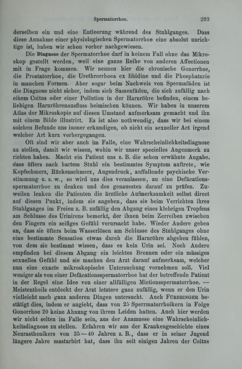 derselben ein und eine Entleerung während des Stuhlganges. Dass diese Annahme einer physiologischen Spermatorrhoe eine absolut unrich¬ tige ist, haben wir schon vorher nachgewiesen. Die Diagnose der Spermatorrhoe darf in keinem Fall ohne das Mikro¬ skop gestellt werden, weil eine ganze Reihe von anderen Affectionen mit in Frage kommen. Wir nennen hier die chronische Gonorrhoe, die Prostatorrhoe, die Urethrorrhoea ex libidine und die Phosphaturie in manchen Formen. Aber sogar beim Nachweis von Spermafäden ist die Diagnose nicht sicher, indem sich Samenfäden, die sich zufällig nach einem Coitus oder einer Pollution in der Harnröhre befinden, einem be¬ liebigen Harnröhrenausfluss beimischen können. Wir haben in unserem Atlas der Mikroskopie auf diesen Umstand aufmerksam gemacht und ihn mit einem Bilde illustrirt. Es ist also nothwendig, dass wir bei einem solchen Befunde uns immer erkundigen, ob nicht ein sexueller Act irgend welcher Art kurz vorhergegangen. Oft sind wir aber auch im Falle, eine Wahrscheinlichkeitsdiagnose zu stellen, damit wir wissen, wohin wir unser specielles Augenmerk zu richten haben. Macht ein Patient uns z. B. die schon erwähnte Angabe, dass öfters nach hartem Stuhl ein bestimmtes Symptom auftrete, wie Kopfschmerz, Rückenschmerz, Augendruck, auffallende psychische Ver¬ stimmung u. s. w., so wird uns dies veranlassen, an eine Defäcations- spermatorrhoe zu denken und des genauesten darauf zu prüfen. Zu¬ weilen lenken die Patienten die ärztliche Aufmerksamkeit selbst direct auf diesen Punkt, indem sie angeben, dass sie beim Verrichten ihres Stuhlganges im Freien z. B. zufällig den Abgang eines klebrigen Tropfens am Schlüsse des Urinirens bemerkt, der ihnen beim Zerreiben zwischen den Fingern ein seifiges Gefühl verursacht habe. Wieder Andere geben an, dass sie öfters beim Wasserlösen am Schlüsse des Stuhlganges ohne eine bestimmte Sensation etwas durch die Harnröhre abgehen fühlen, von dem sie bestimmt wissen, dass es kein Urin sei. Noch Andere empfinden bei diesem Abgang ein leichtes Brennen oder ein mässiges sexuelles Gefühl und sie machen den Arzt darauf aufmerksam, welcher nun eine exacte mikroskopische Untersuchung vornehmen soll. Viel weniger als von einer Defäcationsspermatorrhoe hat der betreffende Patient in der Regel eine Idee von einer allfälligen Mictionsspermatorrhoe. — Meistentheils entdeckt der Arzt letztere ganz zufällig, wenn er den Urin vielleicht nach ganz anderen Dingen untersucht. Auch Fürbringer be¬ stätigt dies, indem er angiebt, dass von 25 Sperrmatorrhoikern in Folge Gonorrhoe 20 keine Ahnung von ihrem Leiden hatten. Auch hier werden wir nicht selten im Falle sein, aus der Anamnese eine Wahrscheinlich¬ keitsdiagnose zu stellen. Erfahren wir aus der Krankengeschichte eines Neurasthenikers von 35 — 40 Jahren z. B., dass er in seiner Jugend längere Jahre masturbirt hat, dass ihn seit einigen Jahren der Coitus