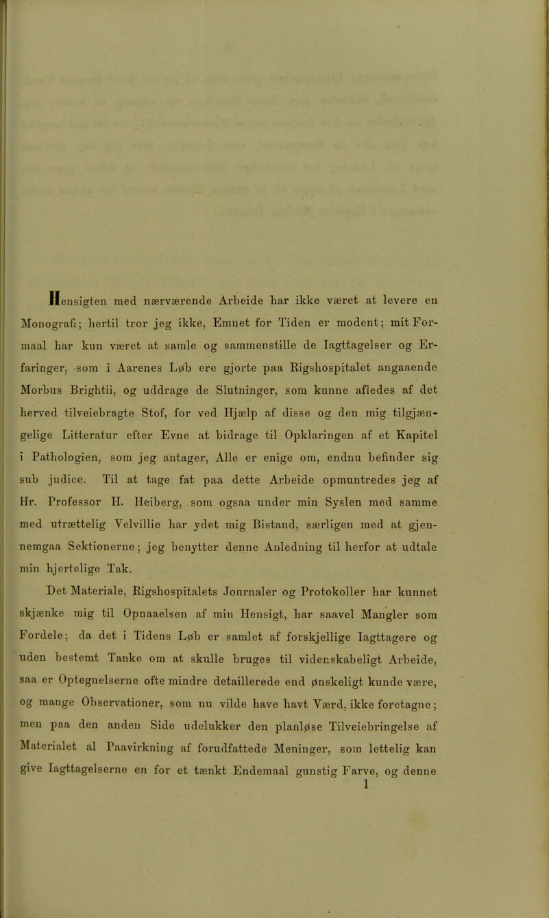 Hensigten med naervserende Ai'beide har ikke vseret at levere en Monografi; hertil tror jeg ikke, Emnet for Tiden er modent; mit Foi'- maal har kun vseret at samle og sammenstille de lagttagelser og Er- faringer, som i Aarenes L0b ere gjorte paa Kigshospitalet angaaende Morbus Brightii, og uddrage de Slutuinger, som kunne afiedes af det herved tilveiebragte Stof, for ved Hjaelp af disse og den mig tilgjaen- gelige Litteratur efter Evne at bidrage til Opklaringen af et Kapitel i Pathologien, som jeg antager, Alle er enige om, endnu befinder sig sub judice. Til at tage fat paa dette Arbeide opmuntredes jeg af Hr. Professor H. Heiberg, som ogsaa under min Syslen med samme med utrsettelig Velvillie har ydet mig Bistand, sserligen med at gjen- nemgaa Sektionerne; jeg benytter denne Anledning til herfor at udtale min hjertelige Tak. Det Materiale, Rigshospitalets Jonrnaler og Protokoller har kunnet skjsenke mig til Opnaaelsen af min Hensigt, har saavel Mangler som Fordele; da det i Tidens L0b er samlet af forskjellige lagttagere og uden bestemt Tanke om at skulle bruges til videnskabeligt Arbeide, saa er Optegnelserne ofte mindre detaillerede end 0nskeligt künde vsere, og mange Observationer, som nu vilde have havt Vserd, ikke foretagne; men paa den anden Side udelukker den planl0se Tilveiebringelse af Materialet al Paavirkning af forudfattede Meninger, som lettelig kan give lagttagelserne en for et tsenkt Endemaal gunstig Farve, og denne