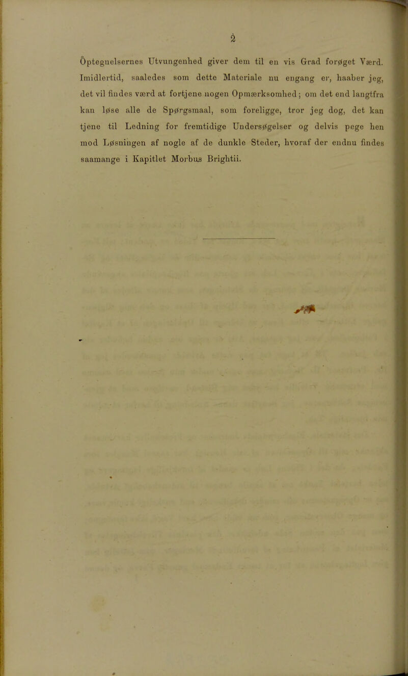 Öpteguelsernes Utvungenhed giver dem til en vis Grad for0get Vaerd. Imidlertid, saaledes som dette Matoriale im engang er, haaber jeg, det vil fiudes vscrd at fortjene uogen Opmeerksoralied ; oni det end langtfia kau l0se alle de Sp0rgsmaal, som foreligge, tror jeg dog, det kan tjene til Ledning for fremtidige UDders0gelser og delvis pege hen mod L0sningen af nogle af de dunkle Steder, hvoraf der eiidnu fmdes saamange i Kapitlet Moi'bus Briglitii.