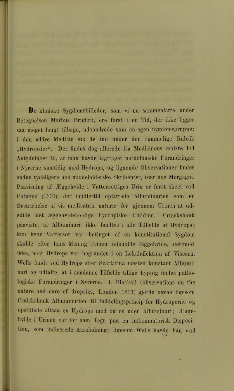 De kliniske Sygdomsbilleder, som vi nu sammenfatte under Betegneisen Morbus Brightii, ere f0rst i en Tid, der ikke ligger saa meget langt tilbage, udsondrede som en egen Sygdomsgruppe; i den ajldre Medicin gik de ind under den rummelige Rubrik „Hydropsier. Der findes dog allerede fra Mediciuens seldste Tid Antydninger til, at man havde iagttaget pathologiske Forandringer i Nyrerne samtidig med Hydrops, og lignende Observationer findes endnu tydeligere hos middelalderske Skribenter, isser hos Morgagni. Paavisning af ^ggehvide i Vattersottiges Urin er f0rst skeet ved Cotugno (1770), der imidlertid opfattede Albuminurien som en Bestraebelse af vis medicatrix natura^ for gjennem Urinen at ud- skille det seggehvideholdige hydropiske Fluidum. Cruickshank paaviste, at Albuminuri ikke fandtes i alle Tilfelde af Hydrops; kun hvor Vattersot var betinget af en konstitutionel Sygdom skulde efter hans Mening Urinen indeholde ^Eggehvide, derimod ikke, naar Hydrops var begründet i en Lokalaffektion af Viscera. Wells fandt ved Hydrops efter Scarlatina naesten konstant Albumi- nuri og udtalte, at i saadanne Tilfselde tillige hyppig findes patho- logiske Forandringer i Nyrerne. I. Blackall (observations on the nature and eure of dropsies, London 1813) gjorde ogsaa ligesom Cruickshank Albuminurien til Inddelingsprincip for Hydroperne og opstillede altsaa en Hydrops med og en uden Albuminuri; ^gge- hvide i Urinen var for ham Tegn paa en inflammatorisk Disposi- tion, som indicerede Aareladning; ligesom Wells havde han ved 1*