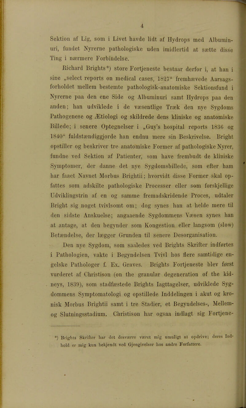 Sektion af Lig, som i Livet havde lidt af Hydrops med Albumin- uri, fuiidet Nyrerne pathologiske udcn imidlertid at sajtte disse Ting i ncermere Forbindelse. Kichard Brights*) störe Fortjeneste bestaar derfor i, at han i sine „select reports on medical cases, lö27 fremhajvede Aarsags- forlioldet mellem besternte pathologisk-anatomiske Sektionsfund i Nyrerne paa den ene Side og Albuminuri samt Hydrops paa den anden; han udviklede i de vaisentlige Trsek den nye Sygdoms Pathogenese og ^tiologi og skildrede dens kliniske og anatomiske Billede; i senere Optegnelser i „Guy's hospital reports 1836 og 1840 fuldstsendiggjorde han endnu mere sin Beskrivelse. Bright opstiller og beskriver tre anatomiske Former af pathologiske Nyrer, fundne ved Sektion af Patienter, som have frembudt de kliniske Symptomer, der danne det nye Sygdomsbilledc, som efter harn har faaet Navnet Morbus Brightii; hvorvidt disse Former skal op- fattes som adskilte pathologiske Processer eller som forskjellige üdviklingstrin af en og samme fremadskridende Proces, udtaler Bright sig noget tvivlsomt om; dog synes han at helde mere til den sidste Anskuelse; angaaende Sygdoramens Vtesen synes han at antage, at den begynder som Kongestion eller langsom (slow) Betsendelse, der Isegger Gründen til senere Desorganisation. Den nye Sygdom, som saaledes ved Brights Skrifter indf0rtes i Pathologien, vakte i Begyndelsen TVivl hos flere saratidige en- gelske Pathologer f. Ex. Graves. Brights Fortjeneste blev f0rst vurderet af Christison (on the granulär degeneration of the kid- neys, 1839), som stadfsestede Brights lagttagelser, udviklede Syg- dommens Sj^mptomatologi og opstillede Inddelingen i akut og kro- nisk Morbus Brightii samt i tre Stadier, et Begyndelses-, Mellem- og Slutningsstadium. Christison har ogsaa indlagt sig Fortjene- *) Brights Skrifter har det dcsvoBrrc vocrct mig umuligt at opdrivc; dcrcs Ind' hold er mig kun bekjendt ved Gjcngivclscr hos andre Forfiittcrc.