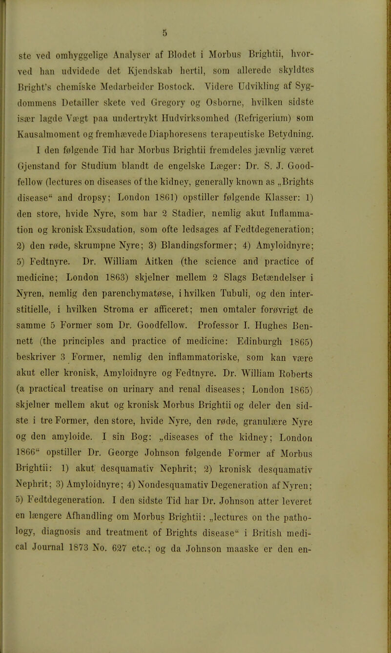 ste ved omhyggelige Analyser af Blodet i Morbus Brightii, hvor- ved hau iidvidede det Kjendskab liertil, som alleredc skyldtes Bright's chemiske Medarbeider Bostock. Videre Udvikling af Syg- dommens Detailler skete ved Gregory og Osborne, hvilken sidste isaer lagde V[cgt paa undertrykt Hudvirksomhed (Refrigerium) som Kausalmoment og frembasvedeDiaphoresens terai)Gutiske Betydning. I den folgende Tid bar Morbus Brigbtii fremdeles jaivnlig vasret Gjenstand for Studium blandt de engelske Laeger: Dr. S. J. Good- fellow (lectures on diseases of the kidney, generally known as „Brigbts disease and dropsy; London 1861) opstiller f0lgende Klasser: 1) den Store, hvide Nyre, som bar 2 Stadier, nemiig akut Inflamma- tion og kronisk Exsudation, som ofte ledsages af Fedtdegeneration; 2) den r0de, skrumpne Nyre; 3) Blandingsformer; 4) Amyloidnyre; 5) Fedtnyre. Dr. William Aitken (the science and practice of medicine; London 1863) skjelner mellem 2 Slags Betsendelser i Nyren, nemlig den parencbymat0se, i hvilken Tubuli, og den inter- stitielle, i hvilken Stroma er afficeret; men omtaler for0vrigt de samme 5 Former som Dr. Goodfellow. Professor L Hughes Ben- nett (the principles and practice of medicine: Edinburgh 1865) beskriver 3 Former, nemlig den inflammatoriske, som kan vsere akut eller kronisk, Amyloidnyre og Fedtnyre. Dr. William Roberts (a practical treatise on urinary and renal diseases; London 1865) skjelner mellem akut og kronisk Morbus Brightii og deler den sid- ste i tre Former, den störe, hvide Nyre, den rode, granulsere Nyre og den amyloide. I sin Bog: „diseases of the kidney; London 1866 opstiller Dr. George Johnson f0lgende Former af Morbus Brightii: 1) akut' desquamativ Nephrit; 2) kronisk desquamativ Nephrit; 3) Amyloidnyre; 4) Nondesquamativ Degeneration af Nyren; 5) Fedtdegeneration. I den sidste Tid har Dr. Johnson atter leveret en Isengere Afhandling om Morbus Brightii: „lectures on the patho- logy, diagnosis and treatment of Brights disease i British medi- cal Journal 1873 No. 627 etc.; og da Johnson maaske er den en-