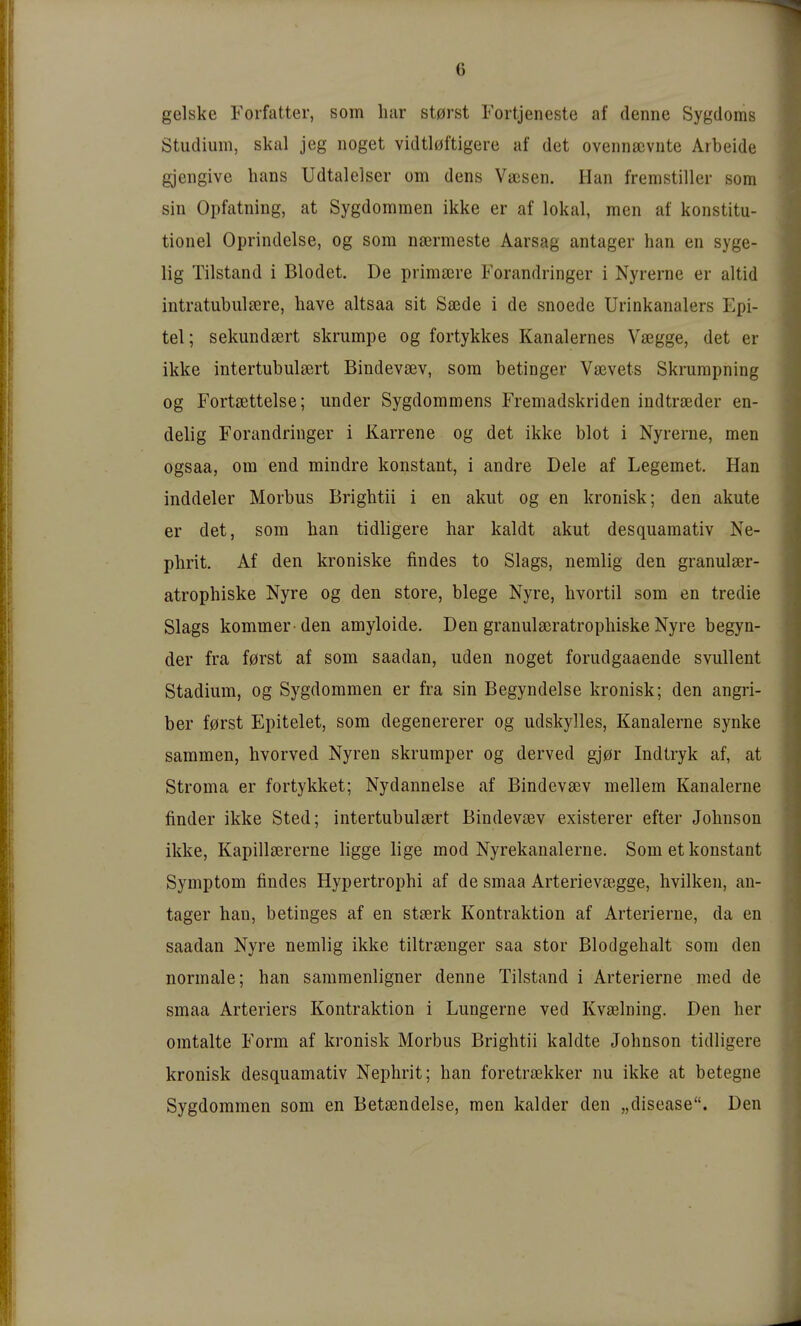 gelske Forfatter, som har st0rst Fortjeneste af denne Sygdoms Studium, skal jeg noget vidtl0ftigere af det oveiinscvnte Arbeide gjengive hans Udtalelser om dens Vasen. Han fremstiller som sin Opfatning, at Sygdommen ikke er af lokal, men af konstitu- tionel Oprindelse, og som nsermeste Aarsag antager han en syge- lig Tilstand i Blodet. De primsere Forandringer i Nyrerne er altid intratubulsere, have altsaa sit Saede i de snoede Urinkanalers Epi- tel; sekundsert skrumpe og fortykkes Kanalernes Vaegge, det er ikke intertubulsert Bindevsev, som betinger Vsevets Skrumpning og Fortsettelse; under Sygdommens Fremadskriden indtrseder en- delig Forandringer i Karrene og det ikke blot i Nyrerne, men ogsaa, om end mindre konstant, i andre Dele af Legemet. Han inddeler Morbus Brightii i en akut og en kronisk; den akute er det, som han tidligere har kaldt akut desquamativ Ne- phrit. Af den kroniske findes to Slags, nemlig den granulser- atrophiske Nyre og den störe, biege Nyre, hvortil som en tredie Slags kommer-den amyloide. Den granul£ßratrophiske Nyre begyn- der fra f0rst af som saadan, uden noget forudgaaende svullent Stadium, og Sygdommen er fra sin Begyndelse kronisk; den angri- ber f0rst Epitelet, som degenererer og udskylles, Kanalerne synke sammen, hvorved Nyren skrumper og derved gj0r Indtryk af, at Stroma er fortykket; Nydannelse af Bindevsev mellem Kanalerne finder ikke Sted; intertubulsert Bindevsev existerer efter Johnson ikke, Kapillsererne ligge lige mod Nyrekanalerne. Som et konstant Symptom findes Hypertrophi af de smaa Arterievsegge, hvilken, an- tager han, betinges af en stserk Kontraktion af Arterierne, da en saadan Nyre nemlig ikke tiltrsenger saa stor Blodgehalt som den normale; han sammenligner denne Tilstand i Arterierne med de smaa Arteriers Kontraktion i Lungerne ved Kvaelning. Den her omtalte Form af kronisk Morbus Brightii kaldte Johnson tidligere kronisk desquamativ Nephrit; han foretraikker nu ikke at betegne Sygdommen som en Betiendelse, men kalder den „disease. Den