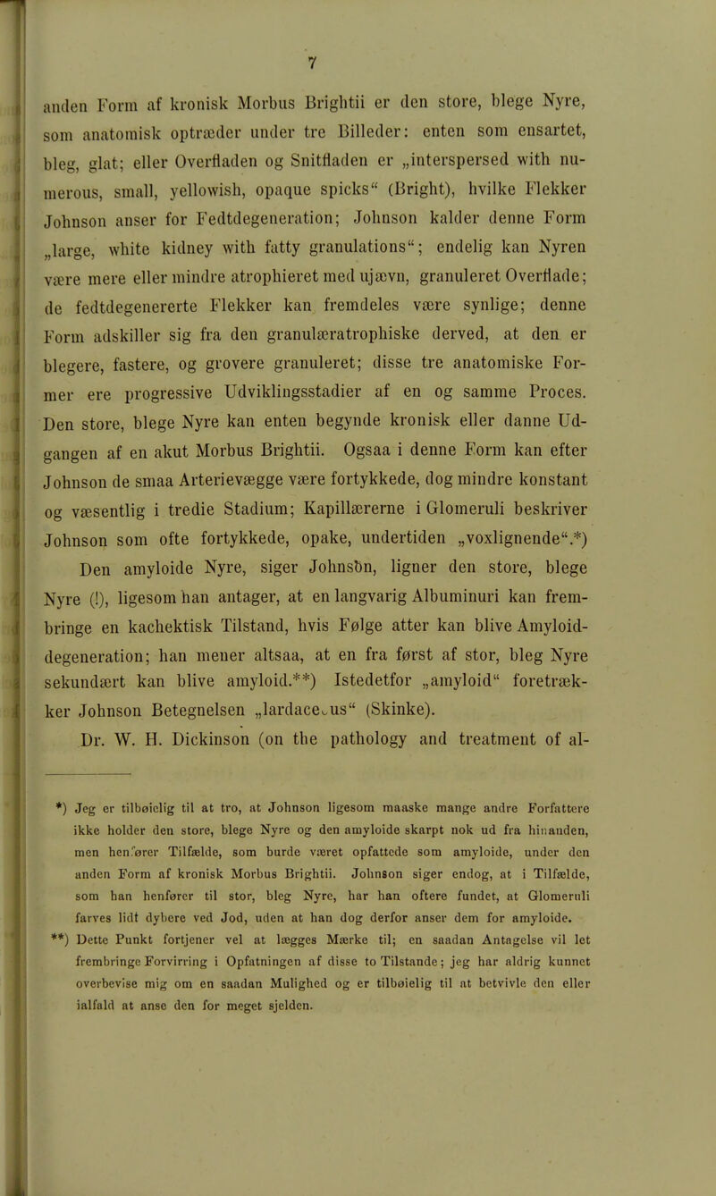 aiulen Form af kronisk Morbus Briglitii er den störe, biege Nyre, som anatomisk optrajder under tre Billeder: enten som ensartet, bieg, glat; eller Overfladen og Snitfladen er „interspersed with nu- meroiis, small, yellowish, opaque spicks (Bright), hvilke Flekker Johnson anser for Fedtdegeneration; Johnson kalder denne Form „large, white kidney with fatty granulations; endelig kan Nyren Viere mere eller mindre atrophieret med ujacvn, granuleret Overflade; de fedtdegenererte Flekker kan fremdeles vaere synlige; denne Form adskiller sig fra den granulseratrophiske derved, at den er blegere, fastere, og grovere granuleret; disse tre anatomiske For- mer ere progressive Udviklingsstadier af en og samme Proces. Den Store, biege Nyre kan enten begynde kronisk eller danne Ud- gangen af en akut Morbus Brightii. Ogsaa i denne Form kan efter Johnson de smaa Arterievsegge vsere fortykkede, dog mindre konstant og v^esentlig i tredie Stadium; Kapillsererne i Glomeruli beskriver Johnson som ofte fortykkede, opake, undertiden „voxlignende *) Den amyloide Nyre, siger Johnsen, ligner den störe, biege Nyre (!), ligesom han antager, at en langvarig Albuminuri kan frem- bringe en kachektisk Tilstand, hvis F0lge atter kan blive Amyloid- degeneration; han mener altsaa, at en fra f0rst af stor, bieg Nyre sekundiert kan blive amyloid.**) Istedetfor „amyloid foretraek- ker Johnson Betegneisen „lardace^us (Skinke). Dr. W. H. Dickinson (on the pathology and treatment of al- ) Jeg er tilbeiclig til at tro, at Johnson ligesom maaske raange andre Forfattere ikke holder den störe, biege Nyre og den amyloide skarpt nok ud fra hiiianden, men hcnferer Tilfaelde, som bürde vieret opfattcde som amyloide, under den anden Form af kronisk Morbus Brightii. Johnson siger endog, at i Tilfaelde, som han henfarer til stor, bieg Nyre, har han öftere fundet, at Glomeruli farves lidt dybere ved Jod, uden at han dog derfor anser dem for amyloide. Deite Punkt fortjener vel at loegges Majrke til; en saadan Antngelse vil let frembringe Forvirring i Opfatningen af disse to Tilstande; jeg har aldrig kunnet overbevise raig om en saadan Mulighed og er tilbaielig til at betvivle den eller ialfald at anse den for meget sjeldcn.