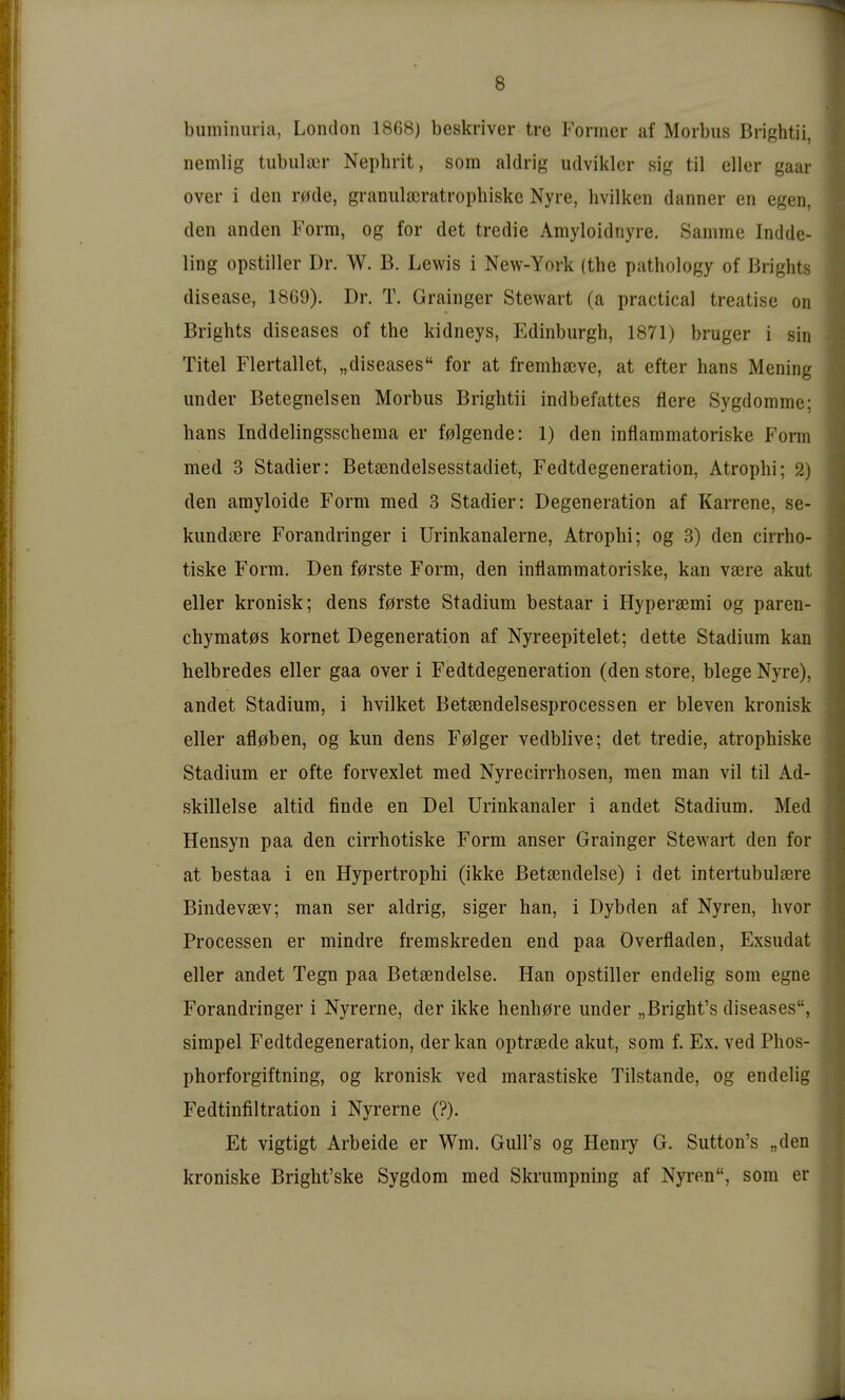 bumiimiia, London 1868) beskriver tre Former af Morbus Brightii, nemlig tubula3r Nephrit, som aldrig udvikler sig til cUer gaar Over i den r0de, granulajratrophiske Nyre, livilken danner en egen, den anden Form, og for det tredie Amyloidnyre. Samme Indde- ling opstiller Dr. W. B. Lewis i New-Ynrk (the pathology of Brights disease, 1869). Dr. T. Grainger Stewart (a practica! treatise on Brights diseases of the kidneys, Edinburgh, 1871) bruger i sin Titel Flertallet, „diseases for at fremhseve, at efter hans Mening under Betegneisen Morbus Brightii indbefattes fiere Sygdomme; hans Inddelingsschema er f0lgende: 1) den inflammatoriske Form med 3 Stadier: Betsendelsesstadiet, Fedtdegeneration, Atrophi; 2) den arayloide Form med 3 Stadier: Degeneration af Karrene, se- kundaere Forandringer i Urinkanalerne, Atrophi; og 3) den cirrho- tiske Form. Den f0rste Form, den inflammatoriske, kan vsere akut eller kronisk; dens f0rste Stadium bestaar i Hypersemi og paren- chymat0s körnet Degeneration af Nyreepitelet; dette Stadium kan helbredes eller gaa over i Fedtdegeneration (den störe, biege Nyre), andet Stadium, i hvilket Betsendelsesprocessen er bleven kronisk eller afl0ben, og kun dens F0lger vedblive; det tredie, atrophiske Stadium er ofte forvexlet med Nyrecirrhosen, men man vil til Ad- skillelse altid finde en Del Urinkanaler i andet Stadium. Med Hensyn paa den cirrhotiske Form anser Grainger Stewart den for at bestaa i en Hypertrophi (ikke ßetsendelse) i det intertubulsere Bindevsev; man ser aldrig, siger han, i Dybden af Nyren, hvor Processen er mindre fremskreden end paa Overfladen, Exsudat eller andet Tegn paa Betsendelse. Han opstiller endelig som egne Forandringer i Nyrerne, der ikke henh0re under „ßright's diseases, simpel Fedtdegeneration, der kan optrsede akut, som f. Ex. ved Phos- phorforgiftning, og kronisk ved marastiske Tilstande, og endelig Fedtinfiltration i Nyrerne (?). Et vigtigt Arbeide er Wm. Gull's og Henry G. Sutton's „den kroniske Bright'ske Sygdom med Skrumpning af Nyren, som er