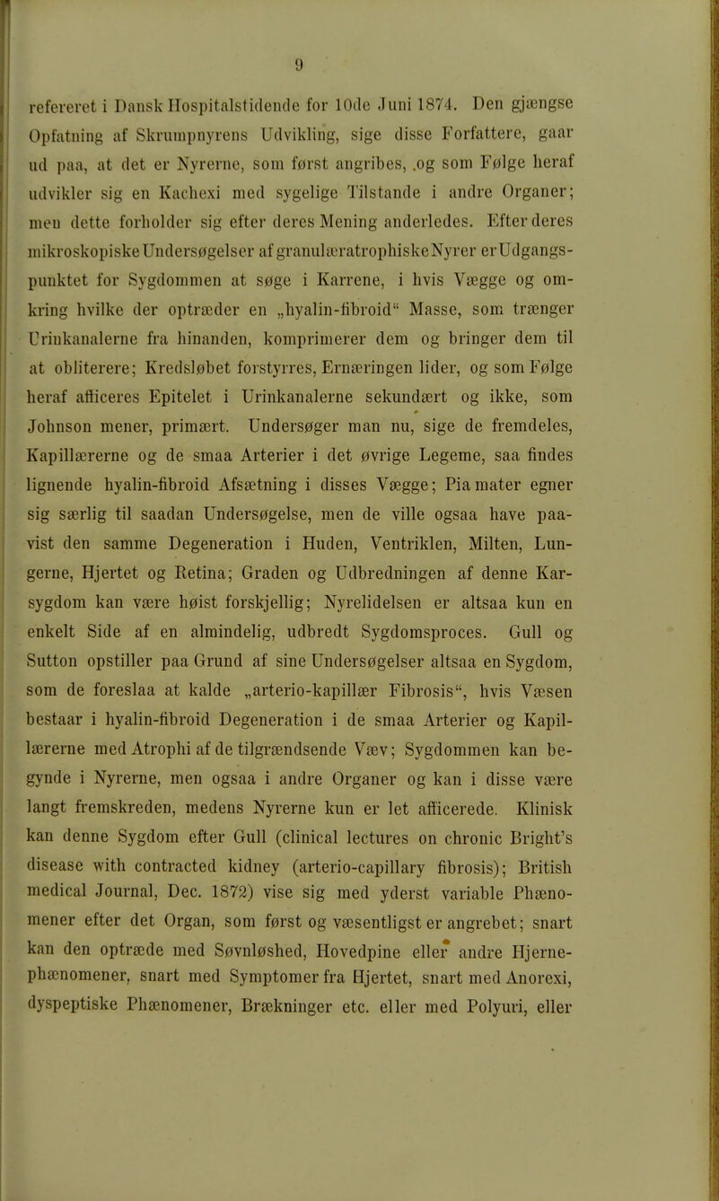 refereret i Dansk ITospitalstideiide for lOde Juni 1874. Den gja3ngse Opfatning af Skruuipnyrens Udvikling, sige disse Forfattere, gaar ud paa, at det er Nyrerne, som fßrst angribes, .og som F0lge heraf udvikler sig en Kachexi med sygelige Tilstande i andre Organer; meu dette forholder sig efter deres Mening anderledes. Fiter deres mikroskopiske Unders0gelser af graniilixn-atrophiskeNyrer erUdgangs- piiuktet for Sygdonimen at S0ge i Karrene, i hvis Vtegge og om- kring hvilke der optrieder en „liyalin-übroid Masse, som traenger Urinkanalerne fra hinanden, komprimerer dem og bringer dem til at obiiterere; Kredslobet forstyrres, Ernseringen lider, ogsomF0]ge heraf afiiceres Epitelet i Urinkanalerne sekundaert og ikke, som Johnson mener, primsert. Unders0ger man nu, sige de fremdeles, Kapillsererne og de smaa Arterier i det 0vrige Legeme, saa findes lignende hyalin-fibroid Afs£etning i disses V^gge; Pia mater egner sig saerlig til saadan Unders0gelse, men de ville ogsaa have paa- vist den samme Degeneration i Huden, Ventriklen, Milten, Lun- gerne, Hjertet og Ketina; Graden og Udbredningen af denne Kar- sygdom kan vsere h0ist forskjellig; Nyrelidelsen er altsaa kun en enkelt Side af en almindelig, udbredt Sygdomsproces. Gull og Sutton opstiller paa Grund af sine ünders0gelser altsaa en Sygdom, som de foreslaa at kalde „arterio-kapillter Fibrosis, hvis Vajsen bestaar i hyalin-fibroid Degeneration i de smaa Arterier og Kapil- Isererne med Atrophi af de tilgraendsende Vöev; Sygdommen kan be- gynde i Nyrerne, men ogsaa i andre Organer og kan i disse vsere langt fremskreden, medens Nyrerne kun er let afficerede. Klinisk kan denne Sygdom efter Gull (clinical lectures on chronic Bright's disease with contracted kidney (arterio-capillary fibrosis); British medical Journal, Dec. 1872) vise sig med yderst variable Phseno- mener efter det Organ, som f0rst og vaesentligst er angrebet; snart kan den optrscde med S0vnl0shed, Hovedpine eller andre Hjerne- phajnomener, snart med Symptomer fra Hjertet, snart med Anorexi, dyspeptiske Phsenomener, Br^kninger etc. eller med Polyuri, eller