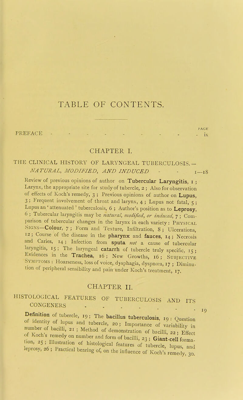 TABLE OF CONTENTS. PREFACE FACE - ix CHAPTER I. THE CLINICAL HISTORY OF LARYNGEAL TUBERCULOSIS NATURAL, MODIFIED, AND INDUCED Review of previous opinions of author on Tubercular Laryngitis, i ; Larynx, the appropriate site for study of tubercle, 2 ; Also for observation of effects of Koch's remedy, 3 ; Previous opinions of author on Lupus, 3; Frequent involvement of throat and larynx, 4 ; Lupus not fatal, 5 ; Lupus an ' attenuated ' tuberculosis, 6 ; Author's position as to Leprosy, 6 ; Tubercular laryngitis may be natural, modified, or indticed, 7 ; Com- parison of tubercular changes in the larynx in each variety: Physical Signs—Colour, 7 ; Form and Texture, Infiltration, 8 ; Ulcerations, 12; Course of the disease in the pharynx and fauces, 14; Necrosis and Caries, 14; Infection from sputa not a cause of tubercular laryngitis, 15 ; The laryngeal catarrh of tubercle truly specific, 15 ; Evidences in the Trachea, 16; New Growths, 16; Subjective SYMrroMS : Hoarseness, loss of voice, dysphagia, dyspncKa, 17 ; Diminu- tion of peripheral sensibility and pain under Koch's treatment, 17. CHAPTER IL HISTOLOGICAL FEATURES OF TUBERCULOSIS AND ITS CONGENERS ..... Definition of tubercle, 19; The bacillus tuberculosis, 19: Question of .dentny of lupus and tubercle, 20; Importance o[ vLiabilhy in number of bacdh. 21 ; Method of demonstration of bacilli, 22; Effect of Koch s remedy on number and form of bacilli 21 ■ Giant r^l .i.n, .S; Ill.,«-.tion 0, hi.,.,osicd r=«.,« ^flj^^t',^ T„a leprosy, =6, I'^ccal Waring of, „„ i„a„„„ „f „„^„,; I—l! 19