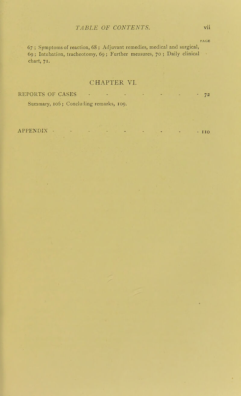 PAGE 67 ; Symptoms of reaction, 68 ; Adjuvant remedies, medical and surgical, 69; Intubation, tracheotomy, 69 ; Further measures, 70 ; Daily clinical chart, 71. CHAPTER VI. REPORTS OF CASES - - - - - - - 72 Summary, io5 ; Concluding remarks, 109. APPENDIX - no