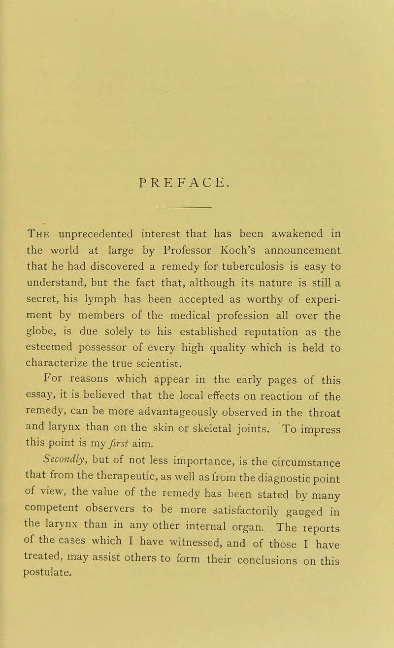 PREFACE. The unprecedented interest that has been awakened in the world at large by Professor Koch's announcement that he had discovered a remedy for tuberculosis is easy to understand, but the fact that, although its nature is still a secret, his lymph has been accepted as worthy of experi- ment by members of the medical profession all over the globe, is due solely to his established reputation as the esteemed possessor of every high quality which is held to characterize the true scientist. For reasons which appear in the early pages of this essay, it is believed that the local effects on reaction of the remedy, can be more advantageously observed in the throat and larynx than on the skin or skeletal joints. To impress this point is my first aim. Secondly, but of not less importance, is the circumstance that from the therapeutic, as well as from the diagnostic point of view, the value of the remedy has been stated by many competent observers to be more satisfactorily gauged in the larynx than in any other internal organ. The leports of the cases which I have witnessed, and of those I have treated, may assist others to form their conclusions on this postulate.