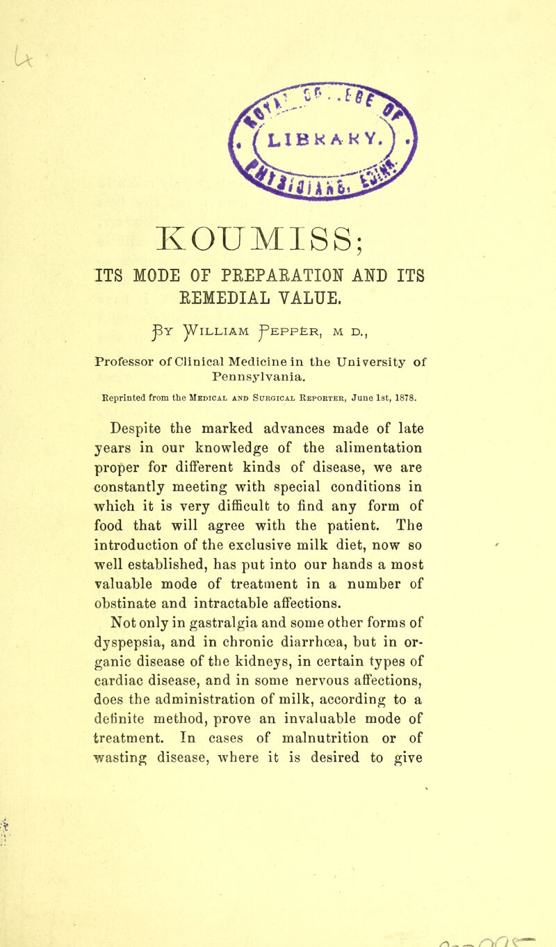 u KOUMISS; ITS MODE OP PREPARATION AND ITS REMEDIAL VALUE. j3y yVlLLIAM J^eppEr, m d., Professor of Clinical Medicine in the University of Pennsylvania. Reprinted from the Medical and Surgical Reporter, June 1st, 1878. Despite the marked advances made of late years in our knowledge of the alimentation proper for different kinds of disease, we are constantly meeting with special conditions in which it is very difficult to find any form of food that will agree with the patient. The introduction of the exclusive milk diet, now so well established, has put into our hands a most valuable mode of treatment in a number of obstinate and intractable affections. Not only in gastralgia and some other forms of dyspepsia, and in chronic diarrhoea, but in or- ganic disease of the kidneys, in certain types of cardiac disease, and in some nervous affections, does the administration of milk, according to a definite method, prove an invaluable mode of treatment. In cases of malnutrition or of wasting disease, where it is desired to give r^rt c