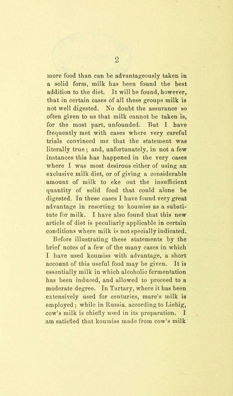 more food than can he advantageously taken in a solid form, milk has been found the best addition to the diet. It will be found, however, that in certain cases of all these groups milk is not well digested. No doubt the assurance so often given to us that milk cannot be taken is, for the most part, unfounded. But I have frequently met with cases where very careful trials convinced me that the statement was literally true ; and, unfortunately, in not a few instances this has happened in the very cases where I was most desirous either of using an exclusive milk diet, or of giving a considerable amount of milk to eke out the insufficient quantity of solid food that could alone be digested. In these cases I have found very great advantage in resorting to koumiss as a substi- tute for milk. I have also found that this new article of diet is peculiarly applicable in certain conditions where milk is not specially indicated. Before illustrating these statements by the brief notes of a few of the many cases in which I have used koumiss with advantage, a short account of this useful food may be given. It is essentially milk in which alcoholic fermentation has been induced, and allowed to proceed to a moderate degree. In Tartary, where it has been extensively used for centuries, mare’s milk is employed ; while in Russia, according to Liebig, cow’s milk is chiefly used in its preparation. I am satisfied that koumiss made from cow’s milk