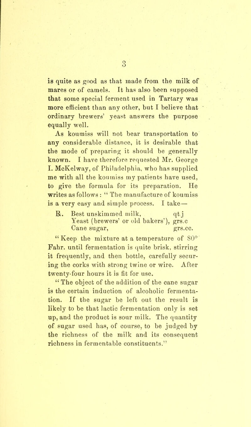 is quite as good as that made from the milk of mares or of camels. It has also been supposed that some special ferment used in Tartarj was more efficient than any other, but I believe that ordinary brewers’ yeast answers the purpose equally well. As koumiss will not bear transportation to any considerable distance, it is desirable that the mode of preparing it should be generally known. I have therefore requested Mr. George I. McKelway, of Philadelphia, who has supplied me with all the koumiss my patients have used, to give the formula for its preparation. He writes as follows : “ The manufacture of koumiss is a very easy and simple process. I take— R. Best unskimmed milk, qt j Yeast (brewers’ or old bakers’), grs.c Cane sugar, grs.cc. “Keep the mixture at a temperature of SO0 Fahr. until fermentation is quite brisk, stirring it frequently, and then bottle, carefully secur- ing the corks with strong twine or wire. After twenty-four hours it is fit for use. “ The object of the addition of the cane sugar is the certain induction of alcoholic fermenta- tion. If the sugar be left out the result is likely to be that lactic fermentation only is set up, and the product is sour milk. The quantity of sugar used has, of course, to be judged by the richness of the milk and its consequent richness in fermentable constituents.”