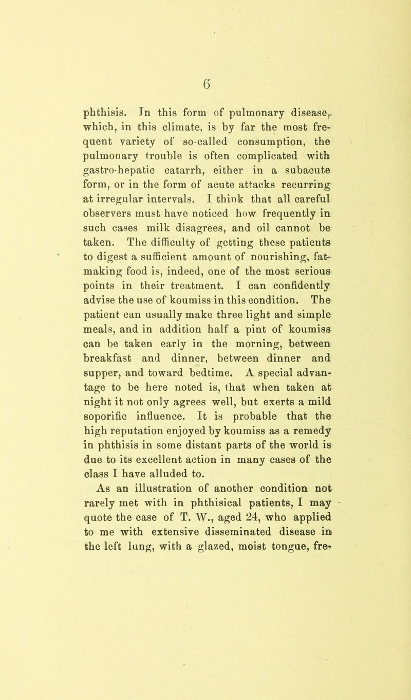 phthisis. In this form of pulmonary diseaser which, in this climate, is by far the most fre- quent variety of so-called consumption, the pulmonary trouble is often complicated with gastro-hepatic catarrh, either in a subacute form, or in the form of acute attacks recurring at irregular intervals. I think that all careful observers must have noticed how frequently in such cases milk disagrees, and oil cannot be taken. The difficulty of getting these patients to digest a sufficient amount of nourishing, fat- making food is, indeed, one of the most serious points in their treatment. I can confidently advise the use of koumiss in this condition. The patient can usually make three light and simple meals, and in addition half a pint of koumiss can be taken early in the morning, between breakfast and dinner, between dinner and supper, and toward bedtime. A special advan- tage to be here noted is, that when taken at night it not only agrees well, but exerts a mild soporific influence. It is probable that the high reputation enjoyed by koumiss as a remedy in phthisis in some distant parts of the world is due to its excellent action in many cases of the class I have alluded to. As an illustration of another condition not rarely met with in phthisical patients, I may quote the case of T. W., aged 24, who applied to me with extensive disseminated disease in the left lung, with a glazed, moist tongue, fre-