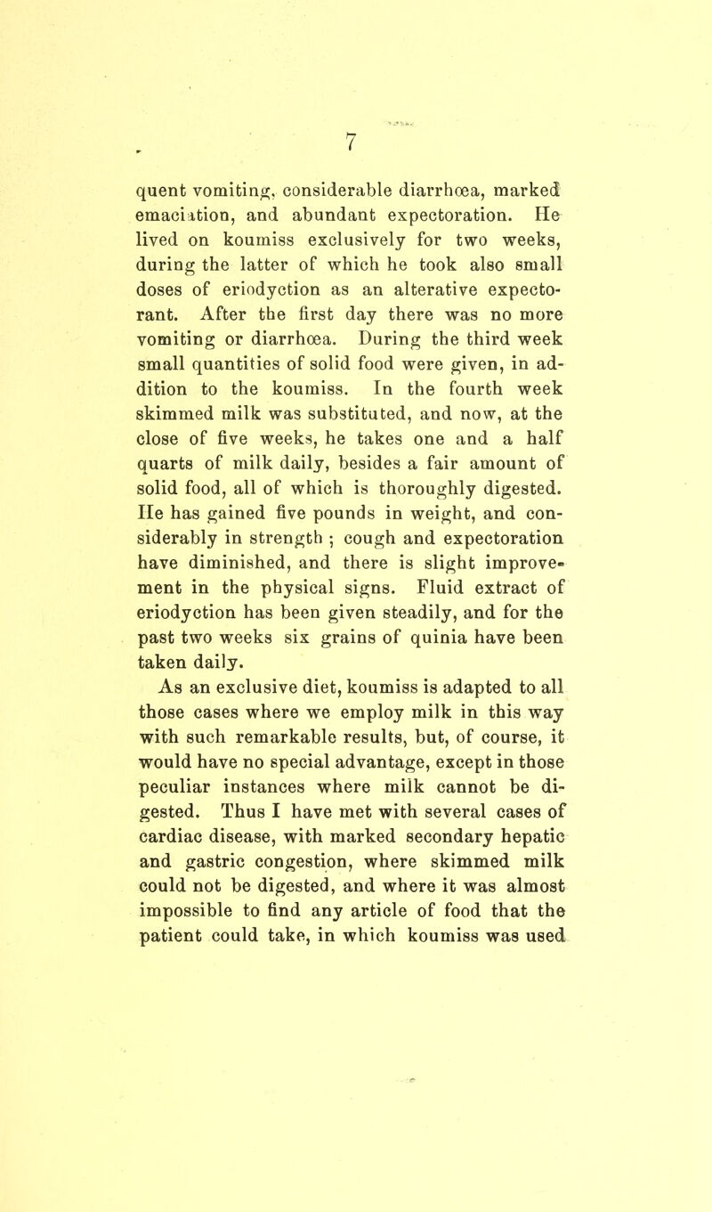 quent vomiting, considerable diarrhoea, marked emaciation, and abundant expectoration. He lived on koumiss exclusively for two weeks, during the latter of which he took also small doses of eriodyction as an alterative expecto- rant. After the first day there was no more vomiting or diarrhoea. During the third week small quantities of solid food were given, in ad- dition to the koumiss. In the fourth week skimmed milk was substituted, and now, at the close of five weeks, he takes one and a half quarts of milk daily, besides a fair amount of solid food, all of which is thoroughly digested. He has gained five pounds in weight, and con- siderably in strength ; cough and expectoration have diminished, and there is slight improve- ment in the physical signs. Fluid extract of eriodyction has been given steadily, and for the past two weeks six grains of quinia have been taken daily. As an exclusive diet, koumiss is adapted to all those cases where we employ milk in this way with such remarkable results, but, of course, it would have no special advantage, except in those peculiar instances where milk cannot be di- gested. Thus I have met with several cases of cardiac disease, with marked secondary hepatic and gastric congestion, where skimmed milk could not be digested, and where it was almost impossible to find any article of food that the patient could take, in which koumiss was used