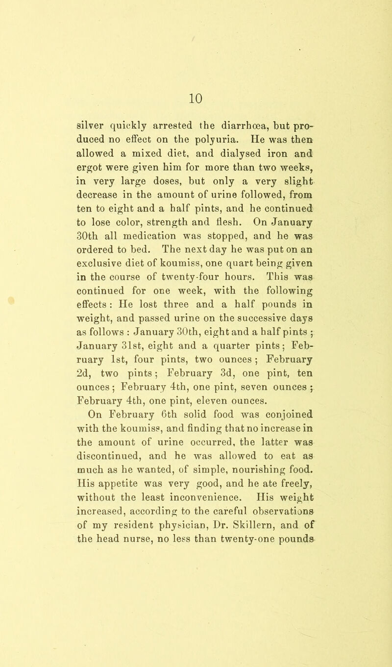 silver quickly arrested the diarrhoea, but pro- duced no effect on the polyuria. He was then allowed a mixed diet, and dialysed iron and ergot were given him for more than two weeks, in very large doses, but only a very slight decrease in the amount of urine followed, from ten to eight and a half pints, and he continued to lose color, strength and flesh. On January 30th all medication was stopped, and he was ordered to bed. The next day he was put on an exclusive diet of koumiss, one quart being given in the course of twenty-four hours. This was continued for one week, with the following effects : He lost three and a half pounds in weight, and passed urine on the successive days as follows : January 30th, eight and a half pints ; January 31st, eight and a quarter pints; Feb- ruary 1st, four pints, two ounces ; February 2d, two pints; February 3d, one pint, ten ounces; February 4th, one pint, seven ounces ; February 4th, one pint, eleven ounces. On February 6th solid food was conjoined with the koumiss, and finding that no increase in the amount of urine occurred, the latter was discontinued, and he was allowed to eat as much as he wanted, of simple, nourishing food. His appetite was very good, and he ate freely, without the least inconvenience. His weight increased, according to the careful observations of my resident physician, Dr. Skillern, and of the head nurse, no less than twenty-one pounds