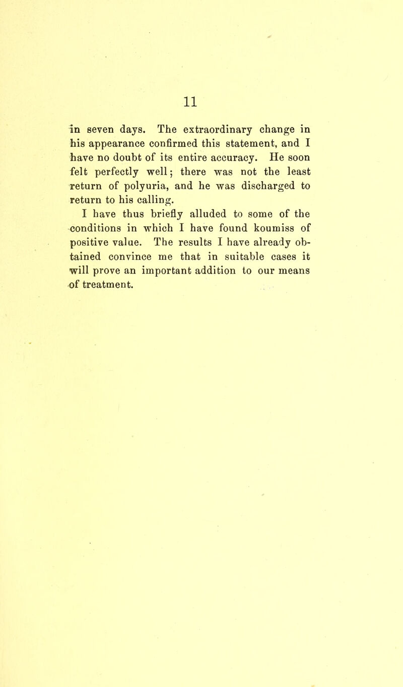 in seven days. The extraordinary change in his appearance confirmed this statement, and I have no doubt of its entire accuracy. He soon felt perfectly well; there was not the least return of polyuria, and he was discharged to return to his calling. I have thus briefly alluded to some of the conditions in which I have found koumiss of positive value. The results I have already ob- tained convince me that in suitable cases it will prove an important addition to our means of treatment.