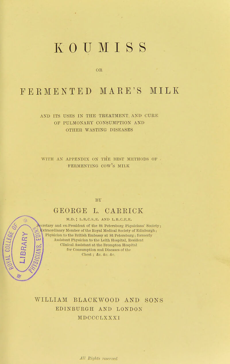 OR FEEMENTED MAEE'S MILK AND ITS USES IN THE TREATMENT AND CURK OF PULMONARY CONSUMPTION AND OTHER WASTING DISEASES ^YITK AN APPENDIX ON THE BEST METHODS OF . FERMENTING COW's MII,K BY GEOEGE L. CAEEICK M.D. ; L.R.C.S.E. AND L.R.C.P.E. cretary and ex-President of the St Petersburg Physicians' Society; xtraordniary Member of the Royal Medical Society of Edinburgli; Pliysician to the British Embassy at St Petersburg; formerly Assistant Physician to tlie Leith Hospital. Resident Clinical Assistant at the Brompton Hospital for Consumption and Diseases of tlu^ Chost ; d-c. &u. &c. WILLIAM BLACKWOOD AND SONS EDINBURGH AND LONDON MDCCCLXXXI All Itiiihh riincrfcii